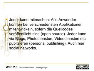 Jeder kann mitmachen: Alle Anwender können bei verschiedensten Applikationen mitentwickeln, sofern die Quellcodes veröffentlicht sind (open source). Jeder kann via Blogs, Photodiensten, Videodiensten etc. publizieren (personal publishing). Auch hier social networks.  Web 2.0   Suchmaschinen  Newsgroups 