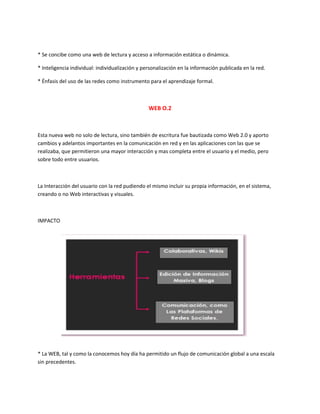 * Se concibe como una web de lectura y acceso a información estática o dinámica.
* Inteligencia individual: individualización y personalización en la información publicada en la red.
* Énfasis del uso de las redes como instrumento para el aprendizaje formal.
WEB O.2
Esta nueva web no solo de lectura, sino también de escritura fue bautizada como Web 2.0 y aporto
cambios y adelantos importantes en la comunicación en red y en las aplicaciones con las que se
realizaba, que permitieron una mayor interacción y mas completa entre el usuario y el medio, pero
sobre todo entre usuarios.
La Interacción del usuario con la red pudiendo el mismo incluir su propia información, en el sistema,
creando o no Web interactivas y visuales.
IMPACTO
* La WEB, tal y como la conocemos hoy día ha permitido un flujo de comunicación global a una escala
sin precedentes.
 