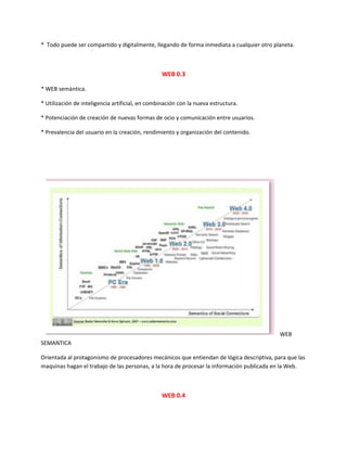 * Todo puede ser compartido y digitalmente, llegando de forma inmediata a cualquier otro planeta.
WEB 0.3
* WEB semántica.
* Utilización de inteligencia artificial, en combinación con la nueva estructura.
* Potenciación de creación de nuevas formas de ocio y comunicación entre usuarios.
* Prevalencia del usuario en la creación, rendimiento y organización del contenido.
WEB
SEMANTICA
Orientada al protagonismo de procesadores mecánicos que entiendan de lógica descriptiva, para que las
maquinas hagan el trabajo de las personas, a la hora de procesar la información publicada en la Web.
WEB 0.4
 