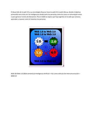 El desarrollo de la web 3.0 y sus tecnologías llevaran hacia la web 4.0, la web Ubicua, donde el objetivo
primordial será el de unir las inteligencias donde tanto las personas como las cosas se comuniquen entre
si para generar la toma de decisiones. Para el 2020 se espera que haya agentes en la web que conozca,
aprendan y razonen como lo hacemos las personas.
Web 3D+Web 3.0 (Web semántica)+Inteligencia Artificial + Voz como vehículo de intercomunicación =
WEB 4.0
 