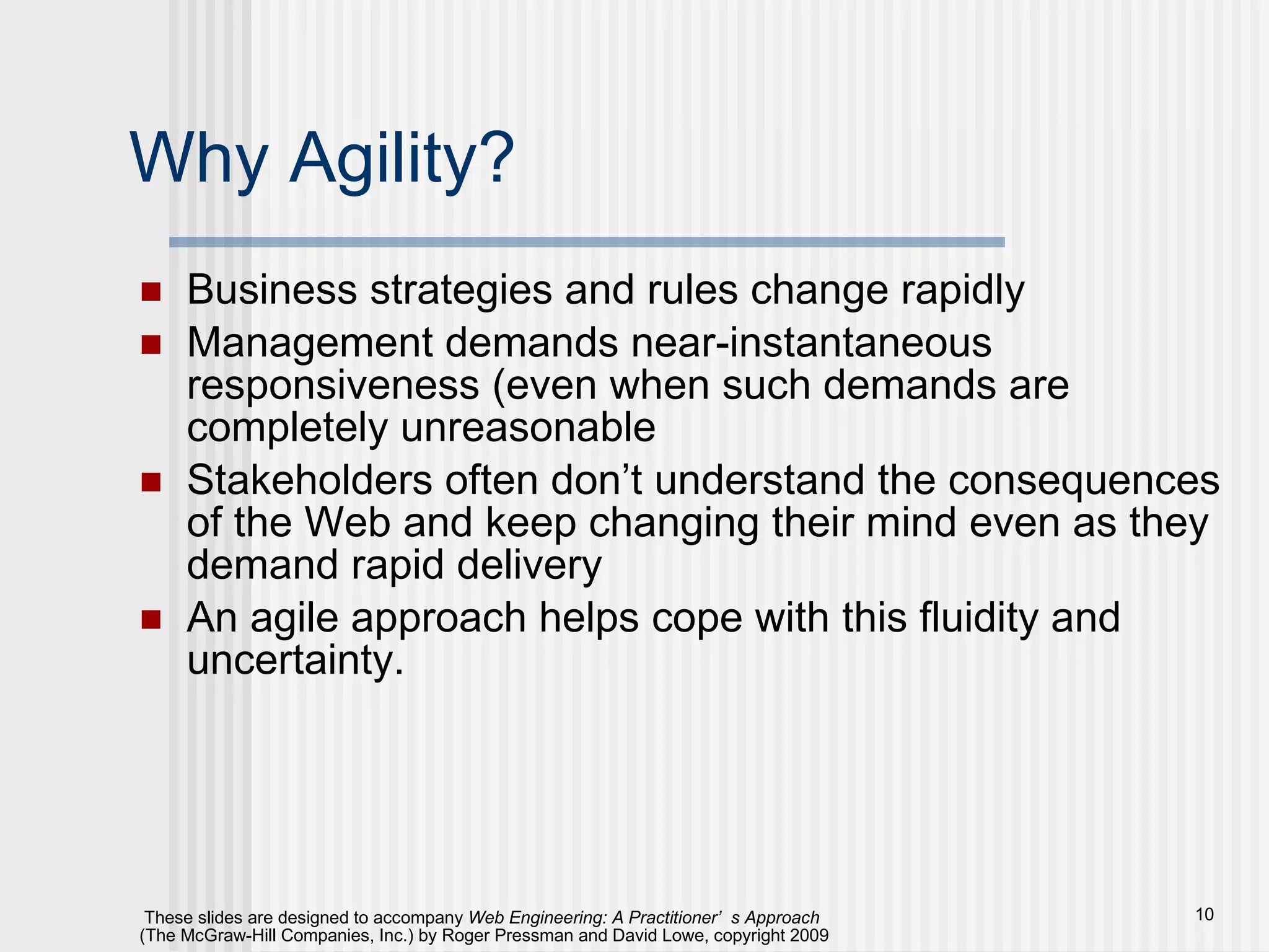 Why Agility? Business strategies and rules change rapidly Management demands near-instantaneous responsiveness (even when such demands are completely unreasonable Stakeholders often don’t understand the consequences of the Web and keep changing their mind even as they demand rapid delivery An agile approach helps cope with this fluidity and uncertainty. 