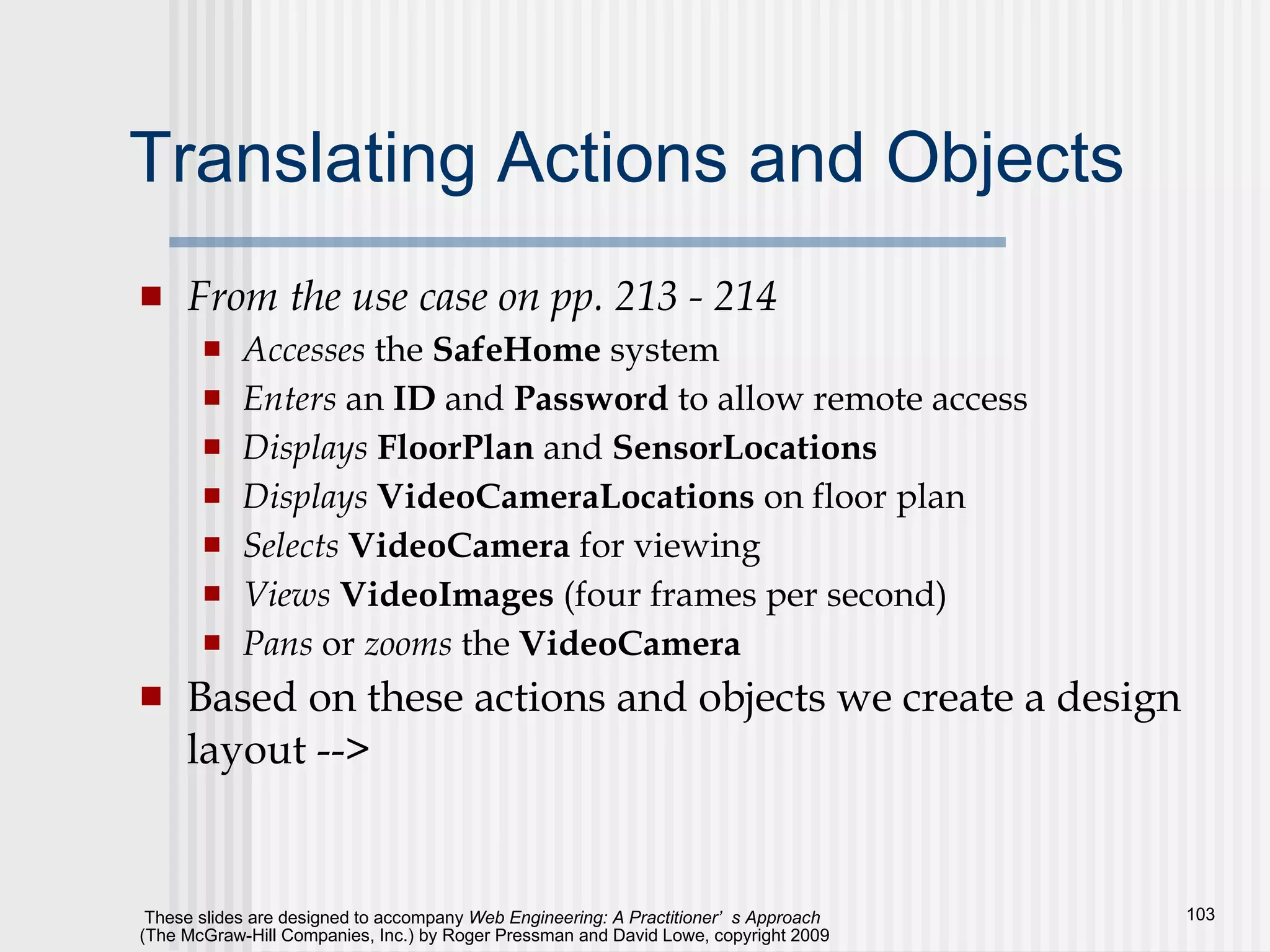 Translating Actions and Objects From the use case on pp. 213 - 214 Accesses  the  SafeHome  system Enters  an  ID  and  Password  to allow remote access Displays   FloorPlan  and  SensorLocations Displays   VideoCameraLocations  on floor plan Selects   VideoCamera  for viewing Views   VideoImages  (four frames per second) Pans  or  zooms  the  VideoCamera Based on these actions and objects we create a design layout --> 