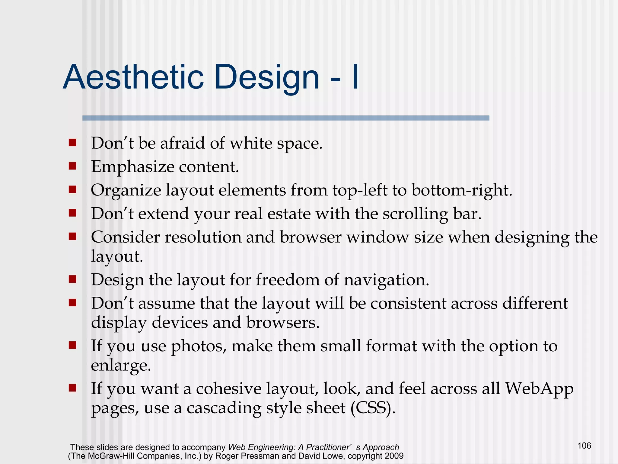 Aesthetic Design - I Don’t be afraid of white space . Emphasize content .   Organize layout elements from top-left to bottom-right. Don’t extend your real estate with the scrolling bar.  Consider resolution and browser window size when designing the layout . Design the layout for freedom of navigation. Don’t assume that the layout will be consistent across different display devices and browsers.  If you use photos, make them small format with the option to enlarge .   If you want a cohesive layout, look, and feel across all WebApp pages, use a cascading style sheet (CSS).  