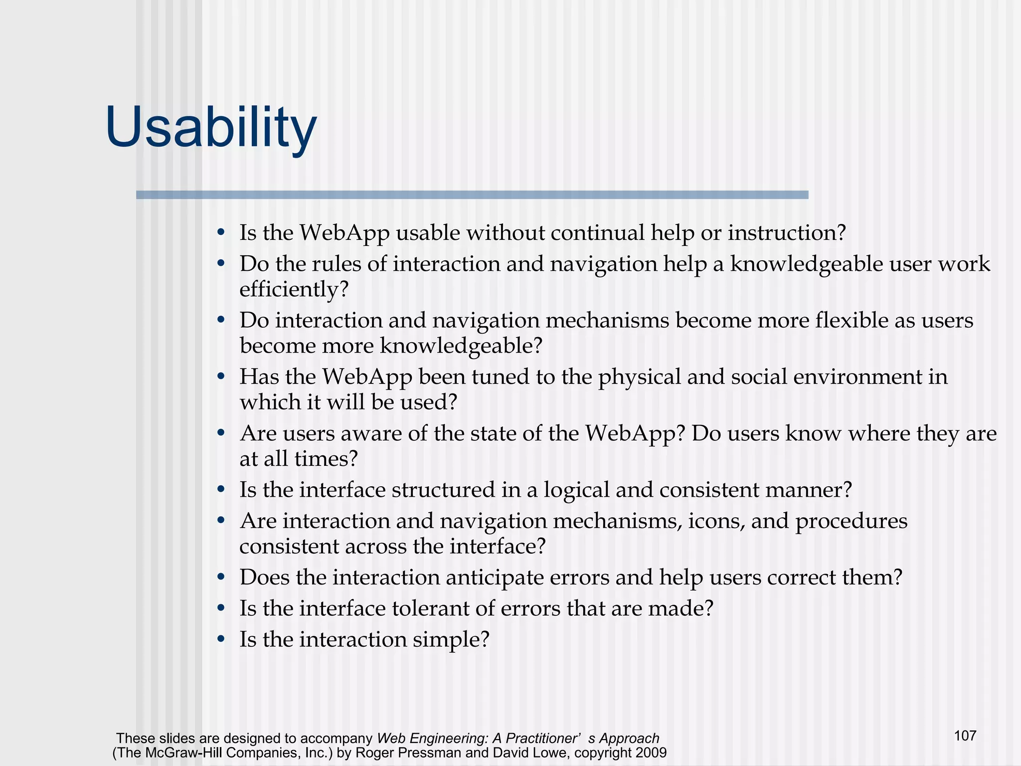 Usability Is the WebApp usable without continual help or instruction? Do the rules of interaction and navigation help a knowledgeable user work efficiently? Do interaction and navigation mechanisms become more flexible as users become more knowledgeable? Has the WebApp been tuned to the physical and social environment in which it will be used? Are users aware of the state of the WebApp? Do users know where they are at all times? Is the interface structured in a logical and consistent manner? Are interaction and navigation mechanisms, icons, and procedures consistent across the interface? Does the interaction anticipate errors and help users correct them? Is the interface tolerant of errors that are made? Is the interaction simple? 