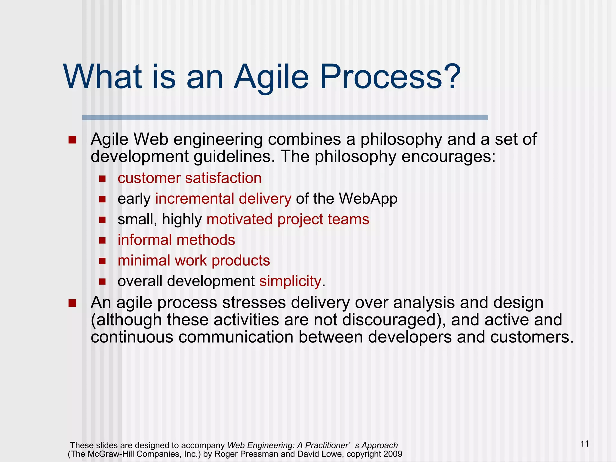 What is an Agile Process? Agile Web engineering combines a philosophy and a set of development guidelines. The philosophy encourages: customer satisfaction early  incremental delivery  of the WebApp small, highly  motivated project teams informal methods minimal work products overall development  simplicity .  An agile process stresses delivery over analysis and design (although these activities are not discouraged), and active and continuous communication between developers and customers. 