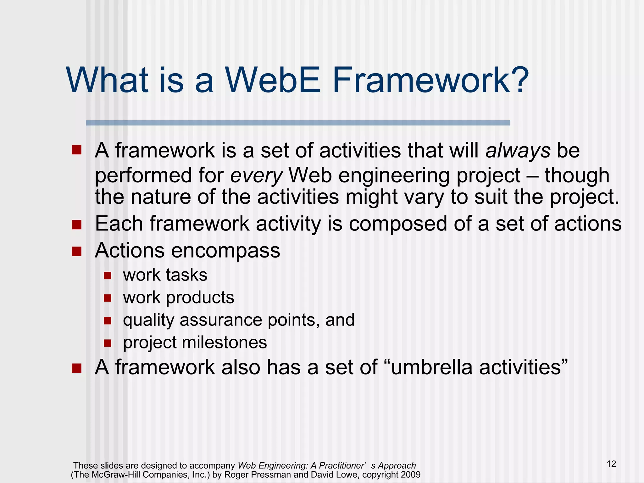 What is a WebE Framework? A framework is a set of activities that will  always  be performed for  every  Web engineering project – though the nature of the activities might vary to suit the project. Each framework activity is composed of a set of actions Actions encompass  work tasks work products quality assurance points, and  project milestones A framework also has a set of “umbrella activities” 