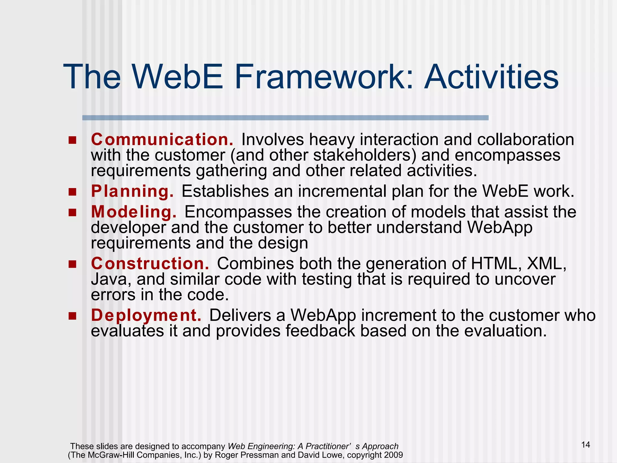 The WebE Framework: Activities Communication.   Involves heavy interaction and collaboration with the customer (and other stakeholders) and encompasses requirements gathering and other related activities. Planning.   Establishes an incremental plan for the WebE work.  Modeling.   Encompasses the creation of models that assist the developer and the customer to better understand WebApp requirements and the design  Construction.   Combines both the generation of HTML, XML, Java, and similar code with testing that is required to uncover errors in the code. Deployment.   Delivers a WebApp increment to the customer who evaluates it and provides feedback based on the evaluation. 