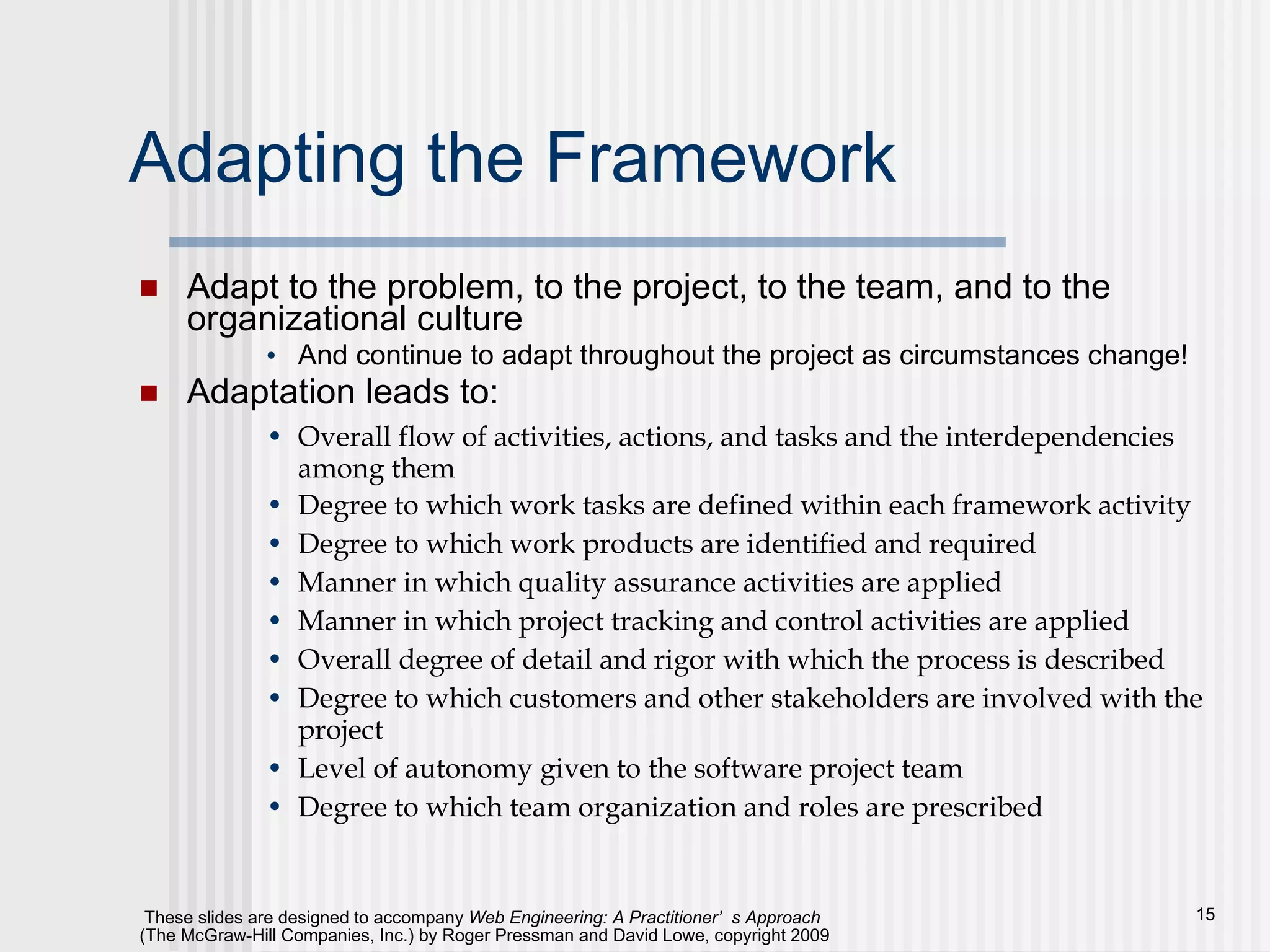 Adapting the Framework Adapt to the problem, to the project, to the team, and to the organizational culture And continue to adapt throughout the project as circumstances change! Adaptation leads to: Overall flow of activities, actions, and tasks and the interdependencies among them Degree to which work tasks are defined within each framework activity Degree to which work products are identified and required Manner in which quality assurance activities are applied Manner in which project tracking and control activities are applied Overall degree of detail and rigor with which the process is described Degree to which customers and other stakeholders are involved with the project Level of autonomy given to the software project team Degree to which team organization and roles are prescribed 