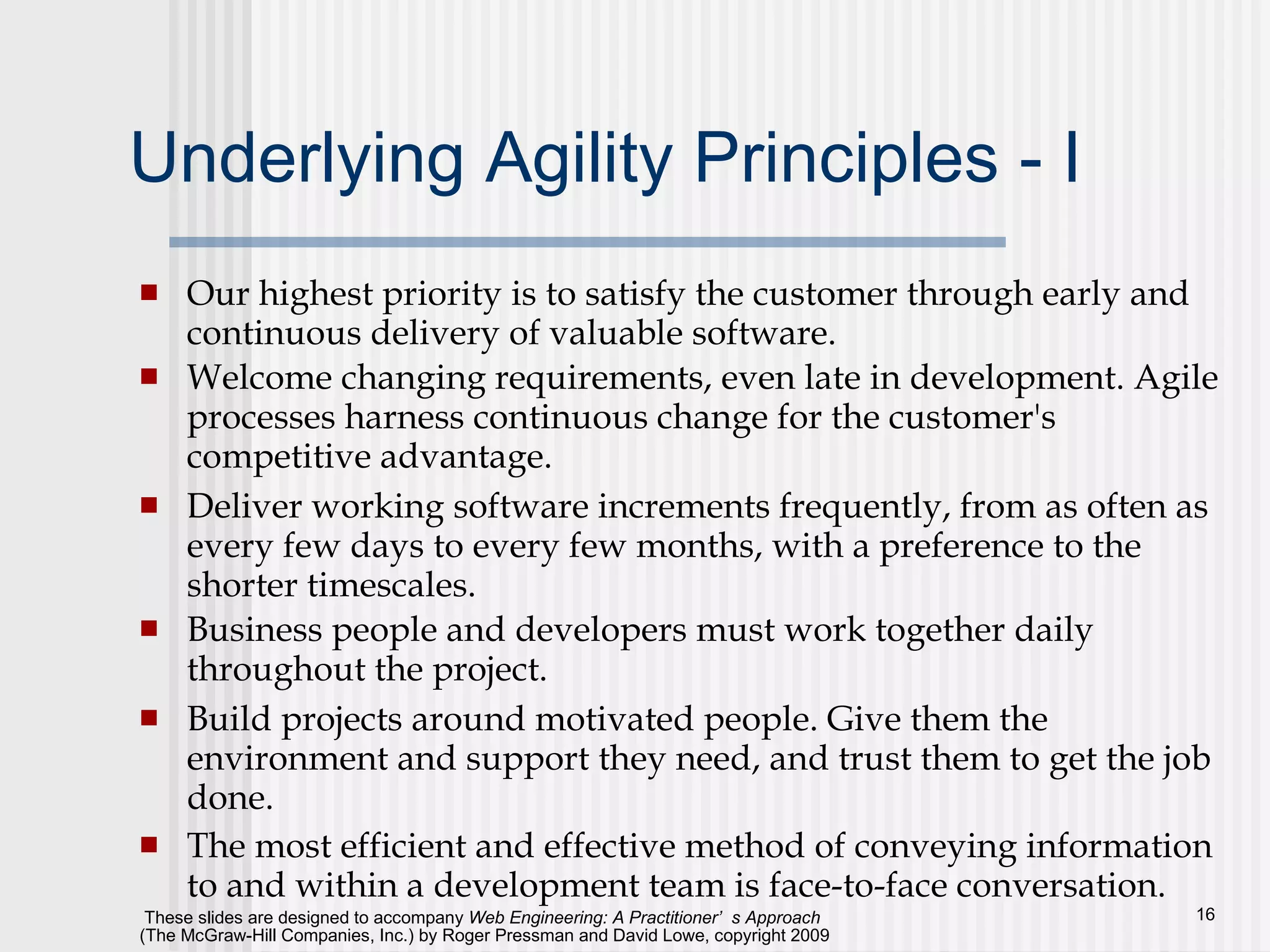 Underlying Agility Principles - I Our highest priority is to satisfy the customer through early and continuous delivery of valuable software.  Welcome changing requirements, even late in development. Agile processes harness continuous change for the customer's competitive advantage.  Deliver working software increments frequently, from as often as every few days to every few months, with a preference to the shorter timescales.  Business people and developers must work together daily throughout the project.  Build projects around motivated people. Give them the environment and support they need, and trust them to get the job done.  The most efficient and effective method of conveying information to and within a development team is face-to-face conversation.  