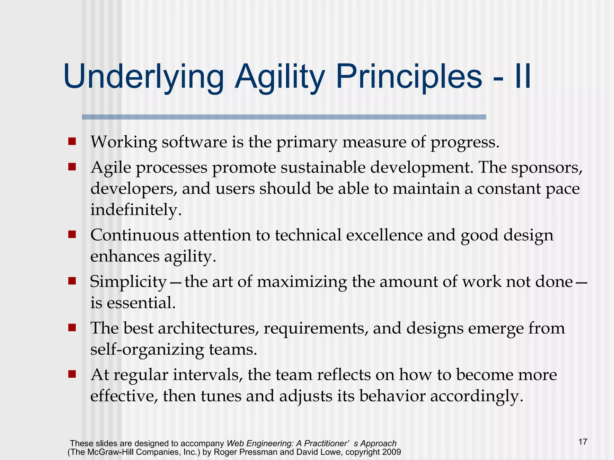 Underlying Agility Principles - II Working software is the primary measure of progress.  Agile processes promote sustainable development. The sponsors, developers, and users should be able to maintain a constant pace indefinitely.  Continuous attention to technical excellence and good design enhances agility.  Simplicity—the art of maximizing the amount of work not done—is essential.  The best architectures, requirements, and designs emerge from self-organizing teams. At regular intervals, the team reflects on how to become more effective, then tunes and adjusts its behavior accordingly.  