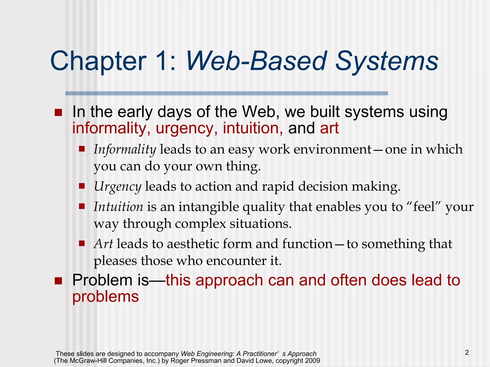 Chapter 1:  Web-Based Systems In the early days of the Web, we built systems using  informality, urgency, intuition,  and  art  Informality  leads to an easy work environment—one in which you can do your own thing.  Urgency  leads to action and rapid decision making.  Intuition  is an intangible quality that enables you to “feel” your way through complex situations.  Art  leads to aesthetic form and function—to something that pleases those who encounter it.  Problem is— this approach can and often does lead to problems 