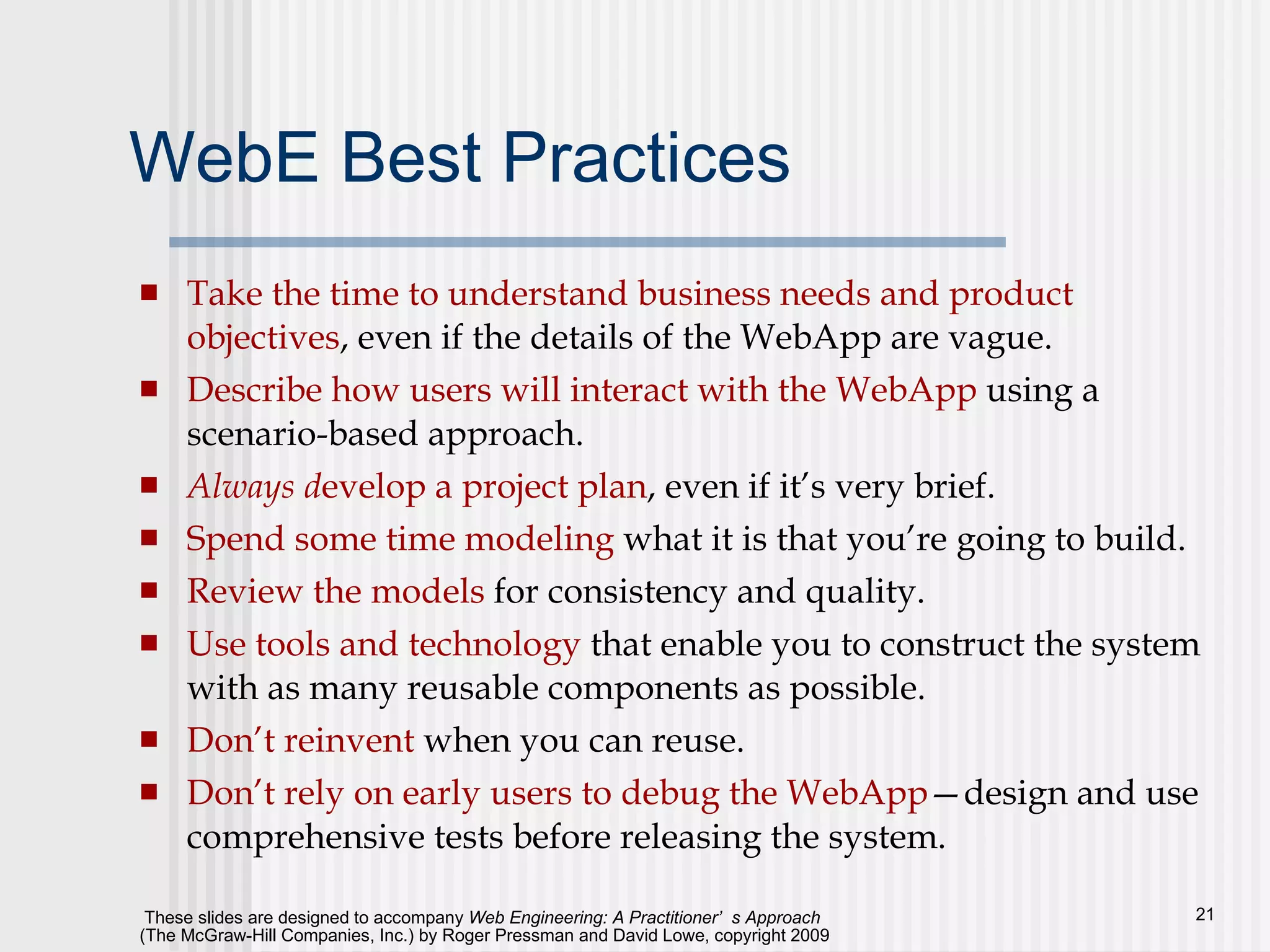 WebE Best Practices Take the time to understand business needs and product objectives , even if the details of the WebApp are vague.  Describe how users will interact with the WebApp  using a scenario-based approach. Always d evelop a project plan , even if it’s very brief. Spend some time modeling  what it is that you’re going to build. Review the models  for consistency and quality. Use tools and technology  that enable you to construct the system with as many reusable components as possible. Don’t reinvent  when you can reuse.  Don’t rely on early users to debug the WebApp —design and use comprehensive tests before releasing the system. 