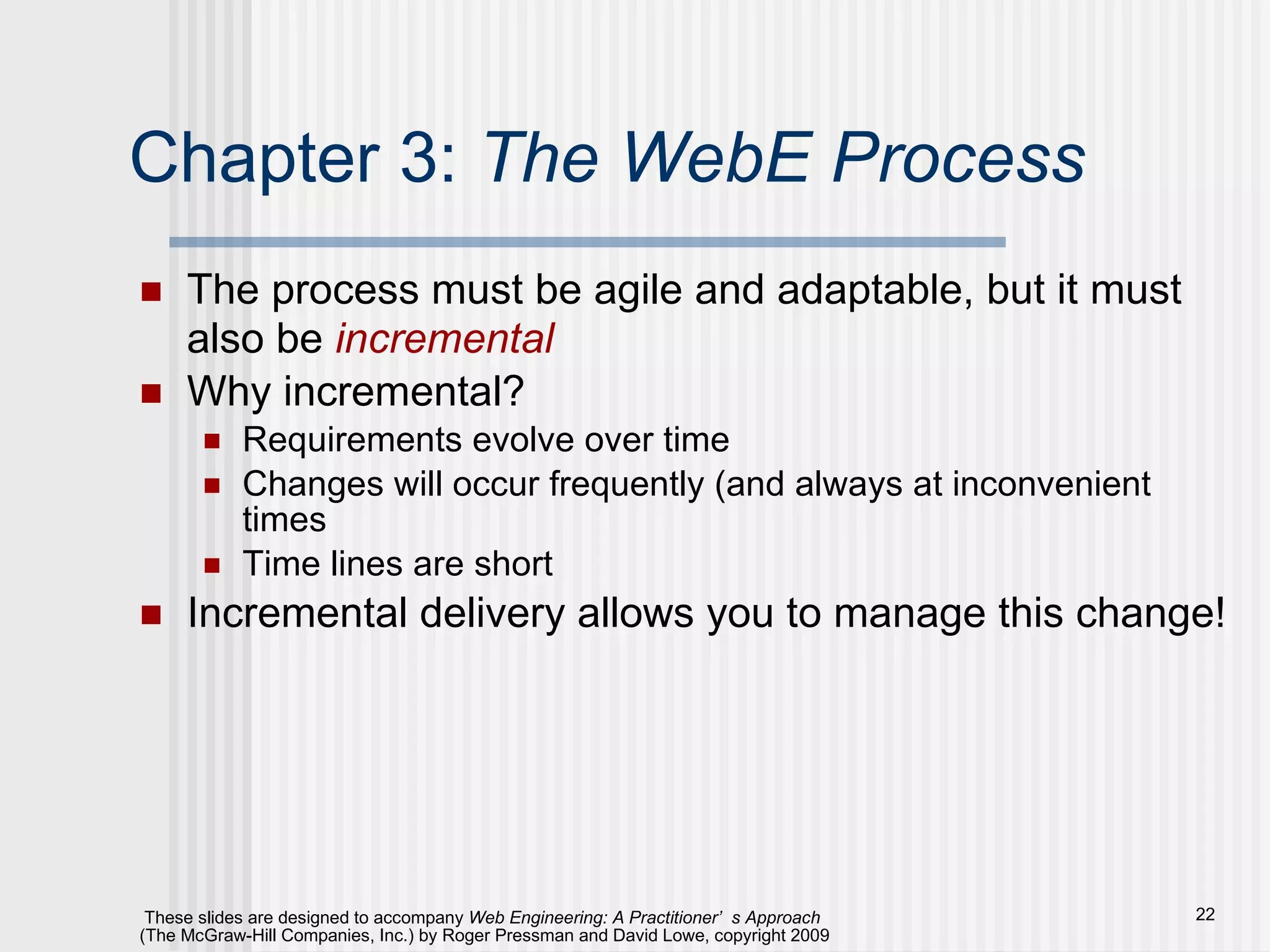 Chapter 3:  The WebE Process The process must be agile and adaptable, but it must also be  incremental Why incremental? Requirements evolve over time Changes will occur frequently (and always at inconvenient times Time lines are short Incremental delivery allows you to manage this change! 