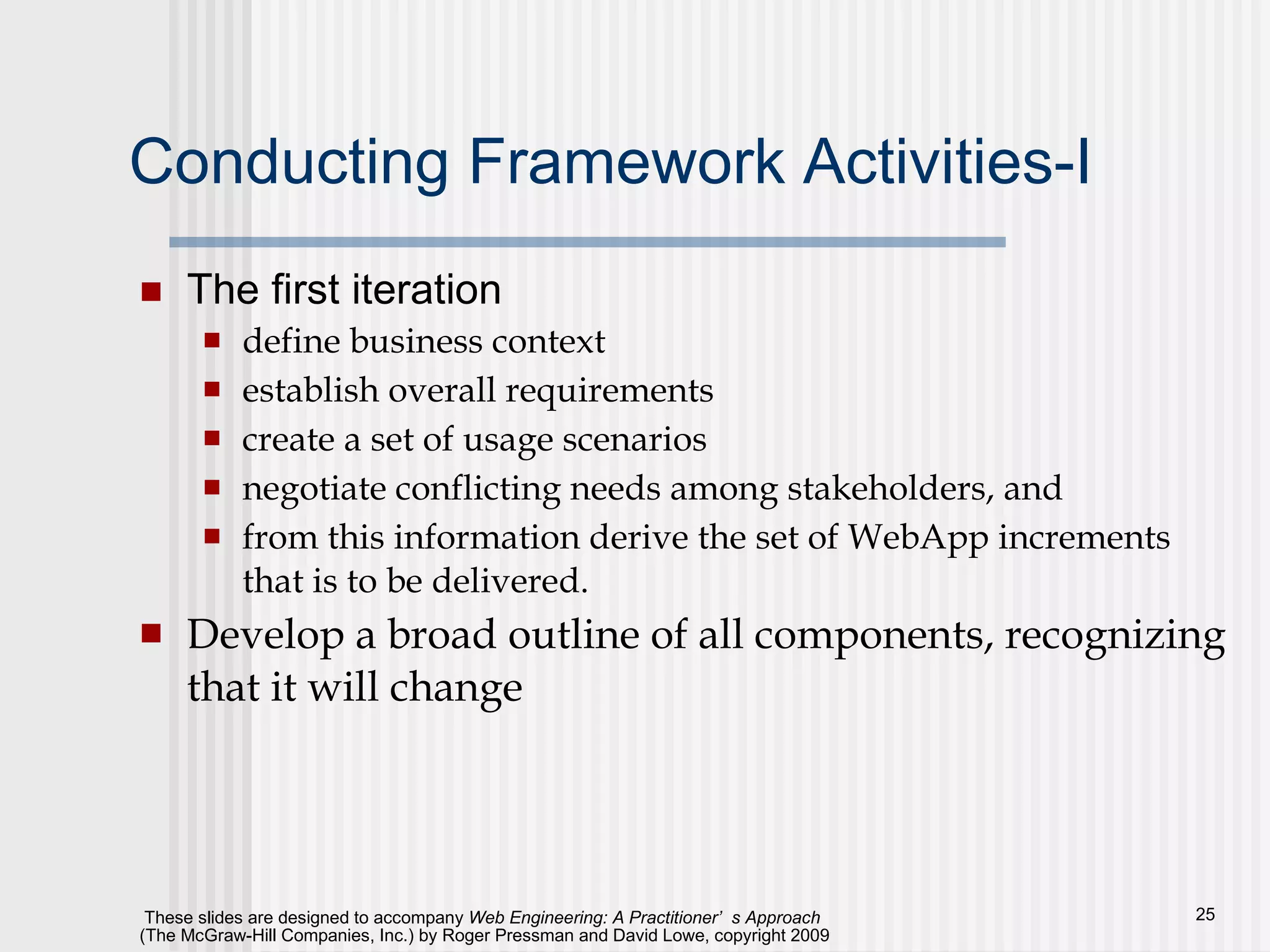 Conducting Framework Activities-I The first iteration define business context establish overall requirements create a set of usage scenarios negotiate conflicting needs among stakeholders, and  from this information derive the set of WebApp increments that is to be delivered.  Develop a broad outline of all components, recognizing that it will change 