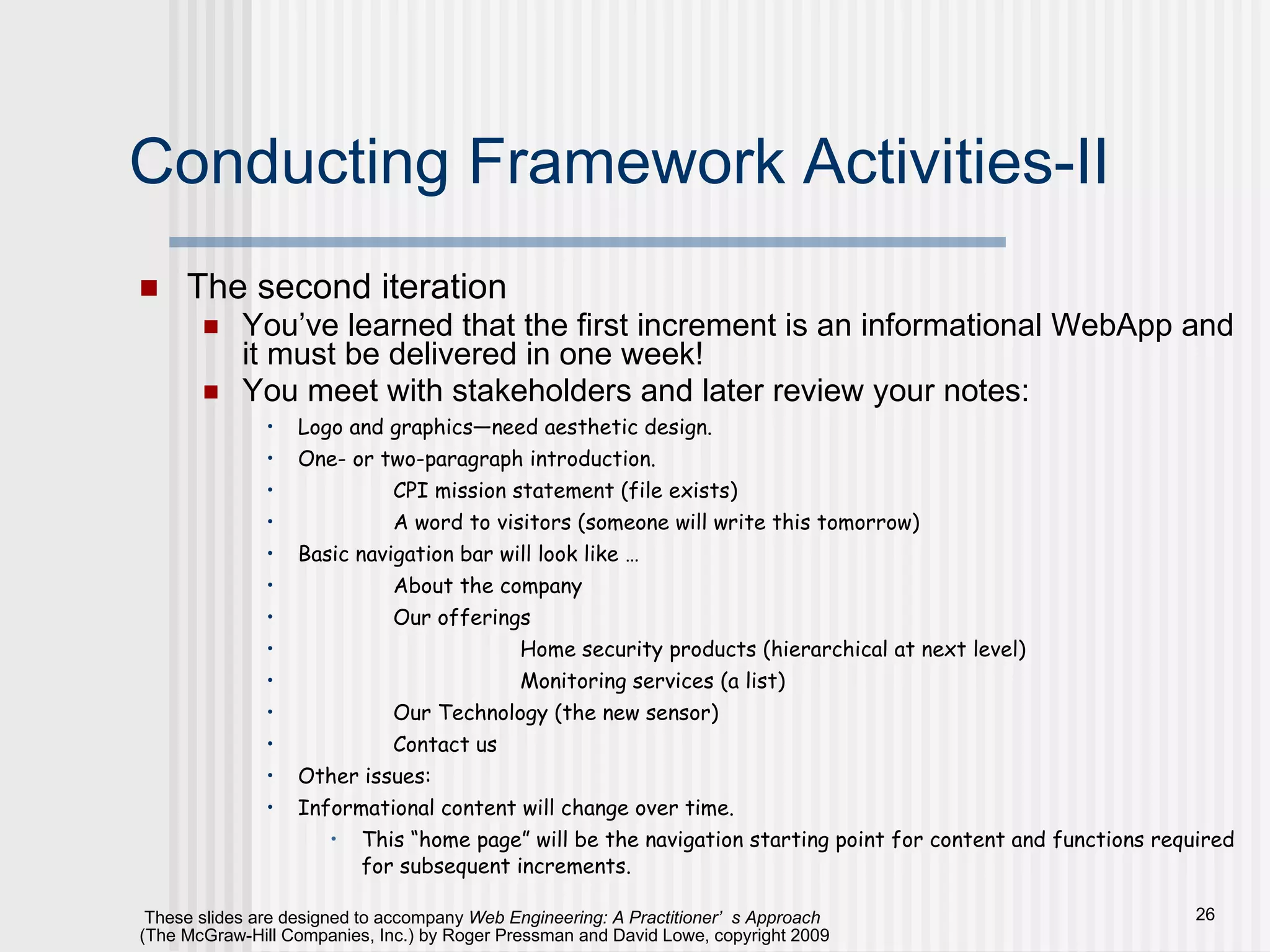 Conducting Framework Activities-II The second iteration You’ve learned that the first increment is an informational WebApp and it must be delivered in one week! You meet with stakeholders and later review your notes: Logo and graphics—need aesthetic design. One- or two-paragraph introduction.  CPI mission statement (file exists) A word to visitors (someone will write this tomorrow) Basic navigation bar will look like … About the company Our offerings Home security products (hierarchical at next level) Monitoring services (a list) Our Technology (the new sensor) Contact us Other issues: Informational content will change over time. This “home page” will be the navigation starting point for content and functions required for subsequent increments. 