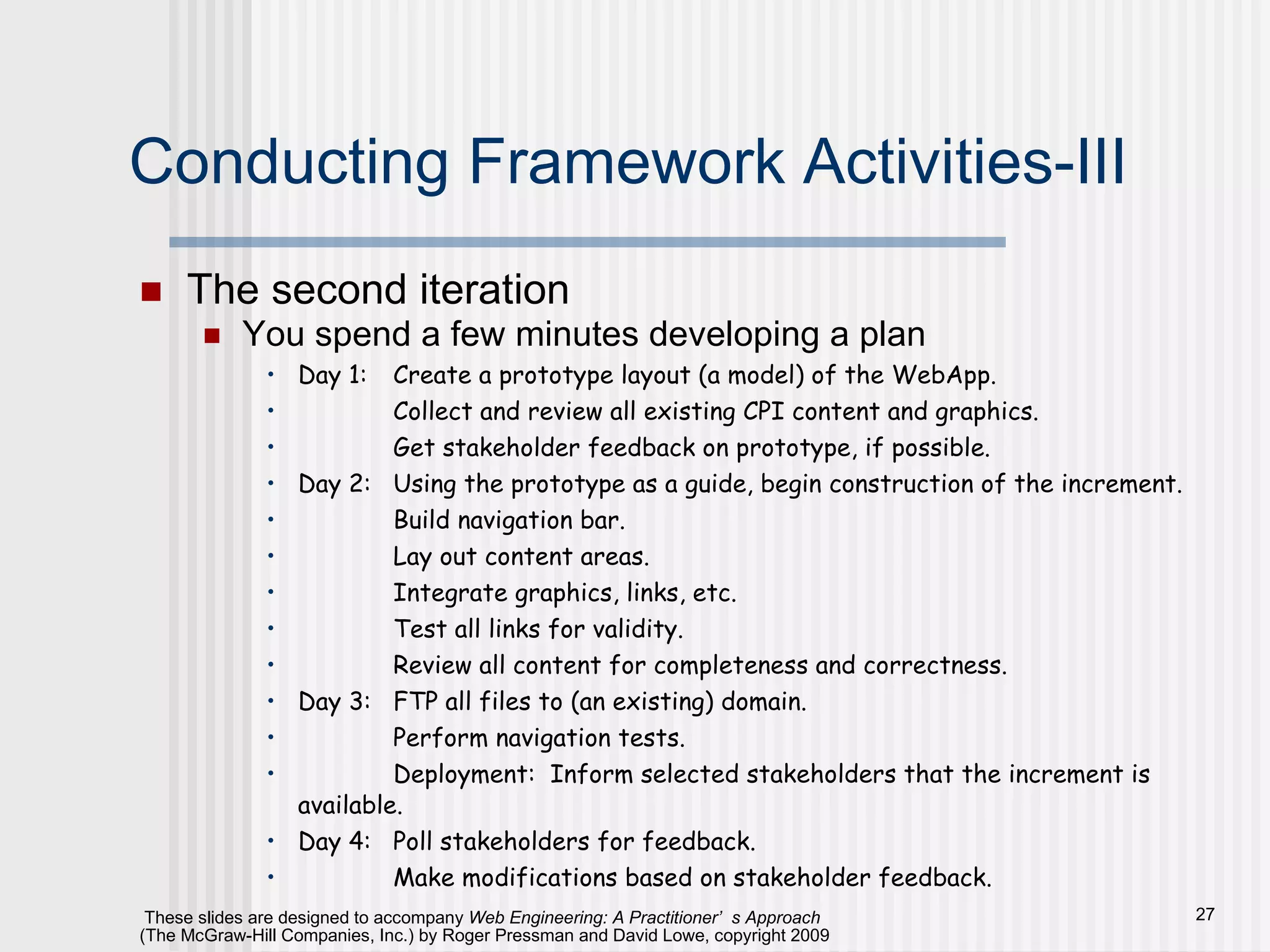 Conducting Framework Activities-III The second iteration You spend a few minutes developing a plan Day 1: Create a prototype layout (a model) of the WebApp. Collect and review all existing CPI content and graphics. Get stakeholder feedback on prototype, if possible. Day 2: Using the prototype as a guide, begin construction of the increment. Build navigation bar. Lay out content areas. Integrate graphics, links, etc. Test all links for validity. Review all content for completeness and correctness.  Day 3: FTP all files to (an existing) domain. Perform navigation tests. Deployment:  Inform selected stakeholders that the increment is available. Day 4: Poll stakeholders for feedback. Make modifications based on stakeholder feedback. 