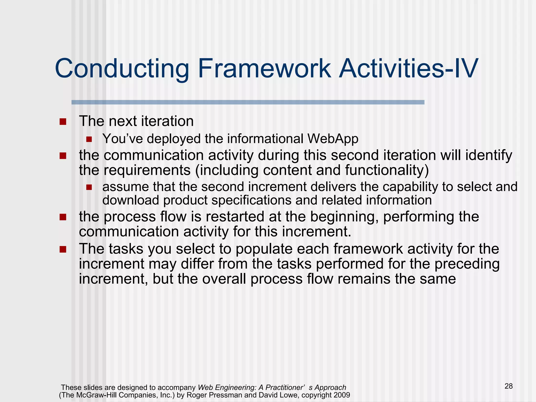 Conducting Framework Activities-IV The next iteration You’ve deployed the informational WebApp the communication activity during this second iteration will identify the requirements (including content and functionality)  assume that the second increment delivers the capability to select and download product specifications and related information the process flow is restarted at the beginning, performing the communication activity for this increment.  The tasks you select to populate each framework activity for the increment may differ from the tasks performed for the preceding increment, but the overall process flow remains the same 