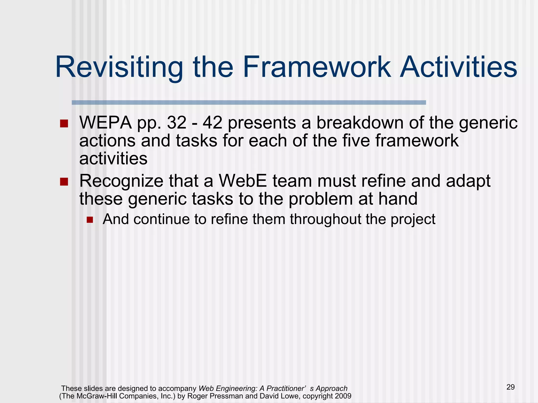 Revisiting the Framework Activities WEPA pp. 32 - 42 presents a breakdown of the generic actions and tasks for each of the five framework activities Recognize that a WebE team must refine and adapt these generic tasks to the problem at hand And continue to refine them throughout the project 