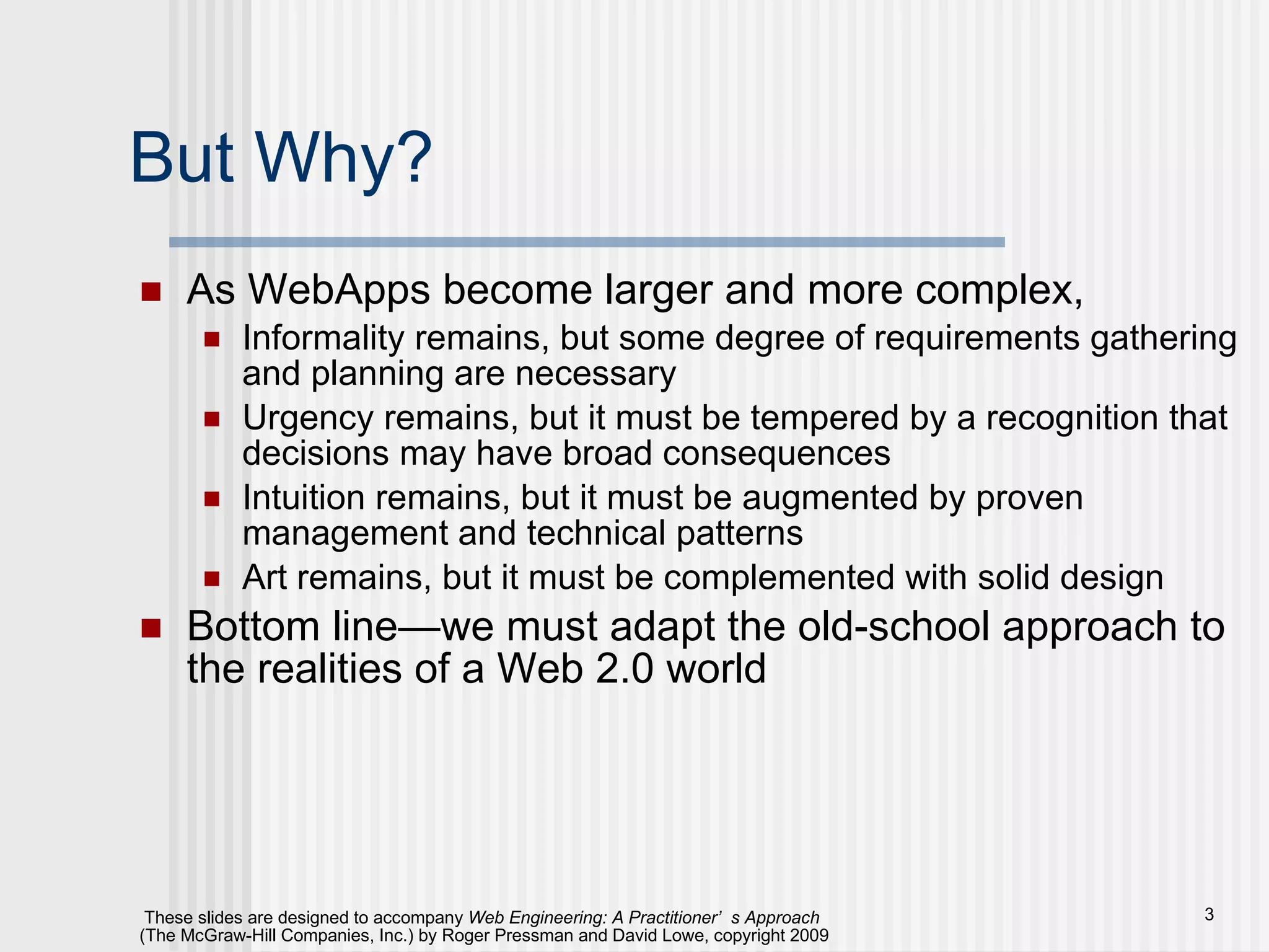 But Why? As WebApps become larger and more complex, Informality remains, but some degree of requirements gathering and planning are necessary Urgency remains, but it must be tempered by a recognition that decisions may have broad consequences Intuition remains, but it must be augmented by proven management and technical patterns Art remains, but it must be complemented with solid design Bottom line—we must adapt the old-school approach to the realities of a Web 2.0 world 