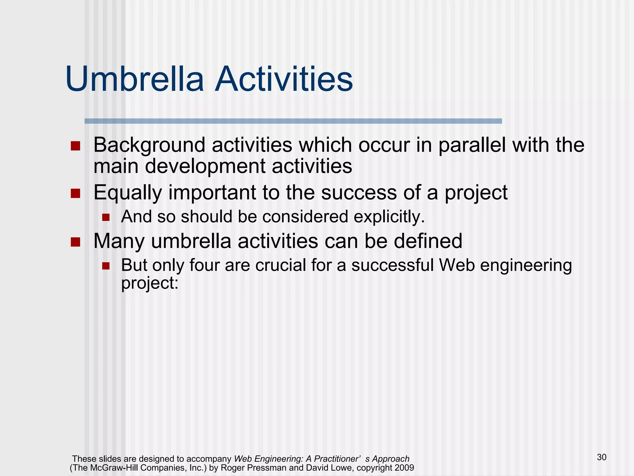 Umbrella Activities Background activities which occur in parallel with the main development activities Equally important to the success of a project And so should be considered explicitly. Many umbrella activities can be defined But only four are crucial for a successful Web engineering project: 