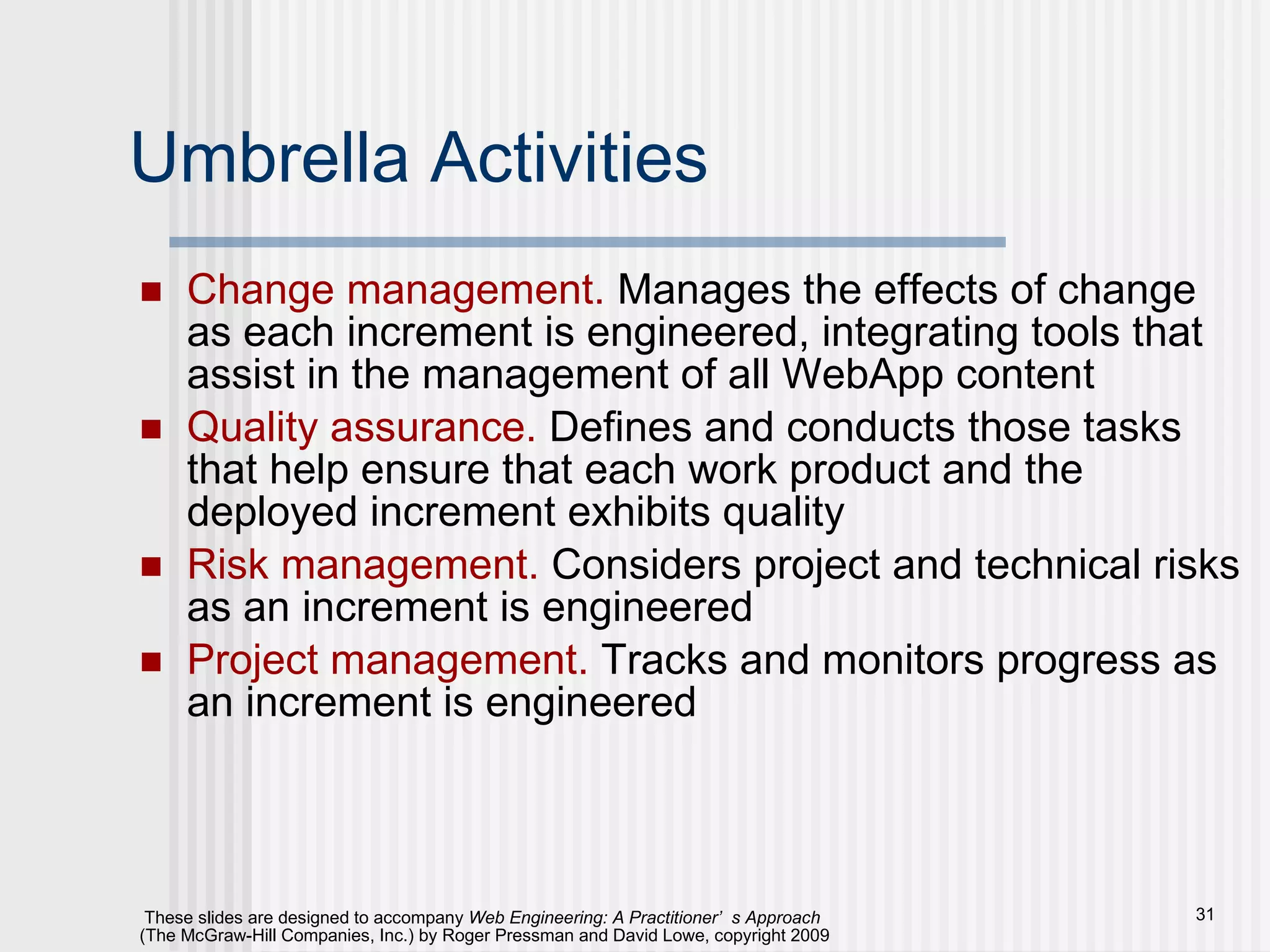 Umbrella Activities Change management.  Manages the effects of change as each increment is engineered, integrating tools that assist in the management of all WebApp content Quality assurance.  Defines and conducts those tasks that help ensure that each work product and the deployed increment exhibits quality Risk management.  Considers project and technical risks as an increment is engineered Project management.  Tracks and monitors progress as an increment is engineered 