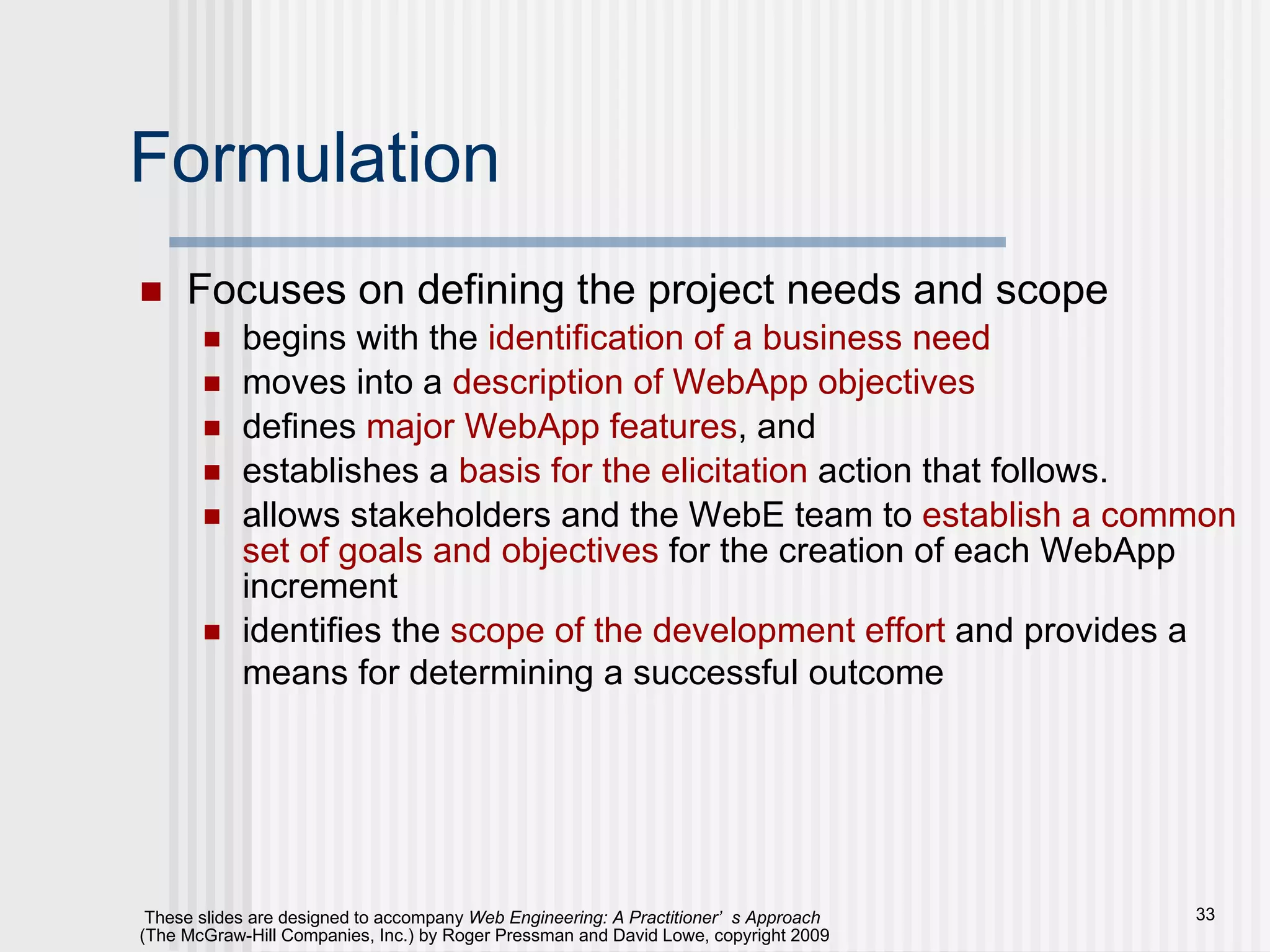Formulation Focuses on defining the project needs and scope begins with the  identification of a business need moves into a  description of WebApp objectives defines  major WebApp features , and  establishes a  basis for the elicitation  action that follows. allows stakeholders and the WebE team to  establish a common set of goals and objectives  for the creation of each WebApp increment identifies the  scope of the development effort  and provides a means for determining a successful outcome   