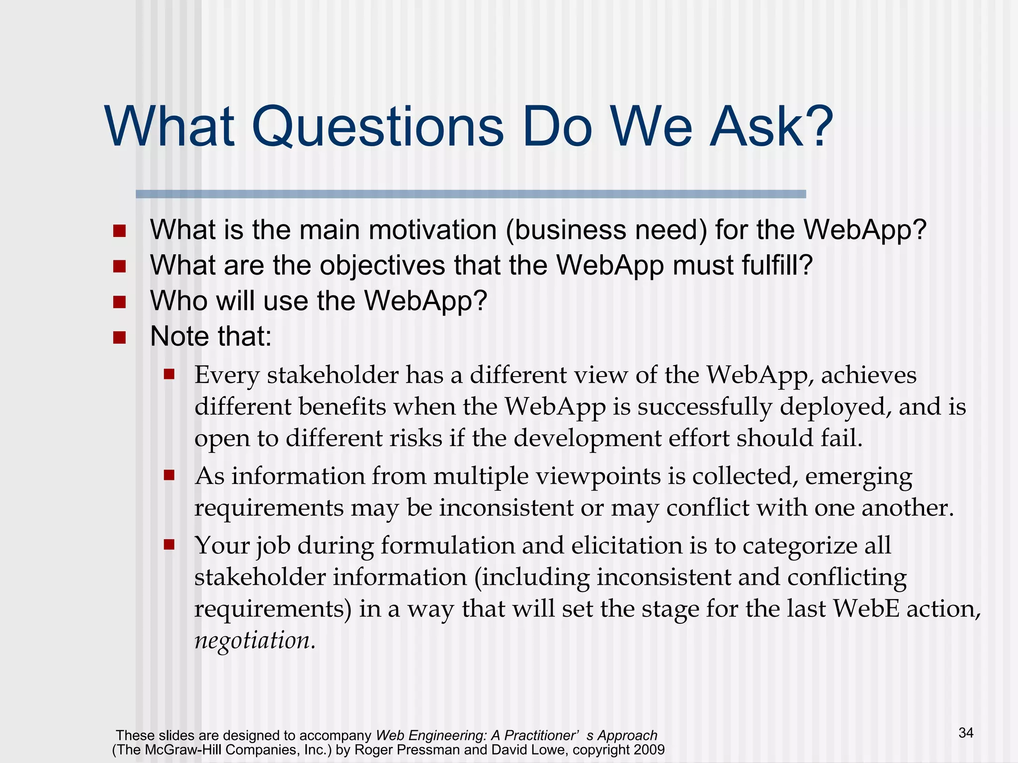 What Questions Do We Ask? What is the main motivation (business need) for the WebApp? What are the objectives that the WebApp must fulfill? Who will use the WebApp? Note that: Every stakeholder has a different view of the WebApp, achieves different benefits when the WebApp is successfully deployed, and is open to different risks if the development effort should fail.  As information from multiple viewpoints is collected, emerging requirements may be inconsistent or may conflict with one another. Your job during formulation and elicitation is to categorize all stakeholder information (including inconsistent and conflicting requirements) in a way that will set the stage for the last WebE action,  negotiation.   