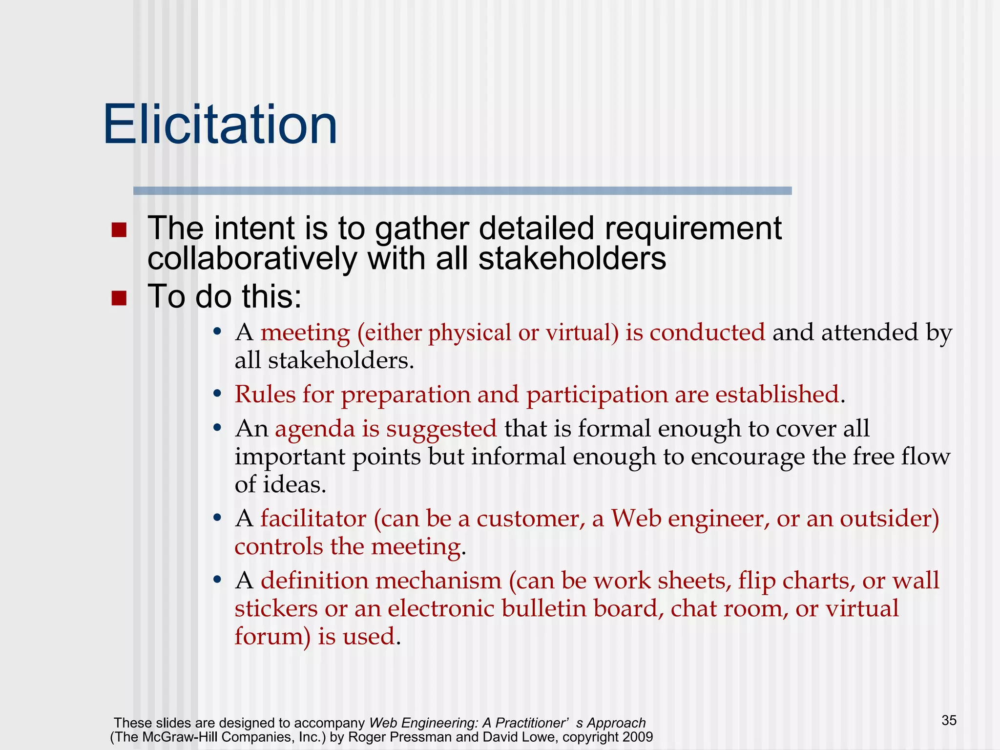 Elicitation The intent is to gather detailed requirement collaboratively with all stakeholders To do this: A  meeting ( either physical or virtual)  is conducted  and attended by all stakeholders. Rules for preparation and participation are established . An  agenda is suggested  that is formal enough to cover all important points but informal enough to encourage the free flow of ideas. A  facilitator (can be a customer, a Web engineer, or an outsider) controls the meeting . A  definition mechanism (can be work sheets, flip charts, or wall stickers or an electronic bulletin board, chat room, or virtual forum) is used . 