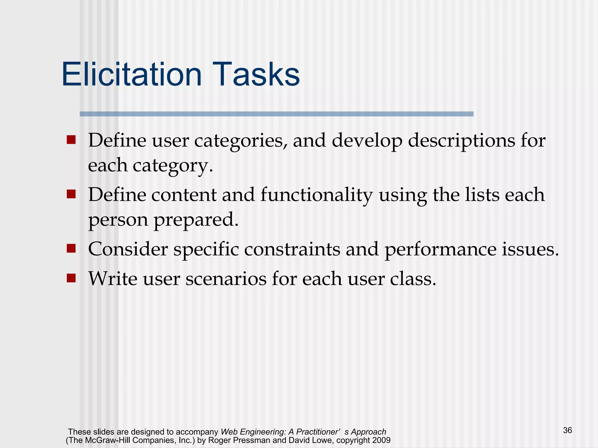 Elicitation Tasks Define user categories, and develop descriptions for each category. Define content and functionality using the lists each person prepared. Consider specific constraints and performance issues. Write user scenarios for each user class. 