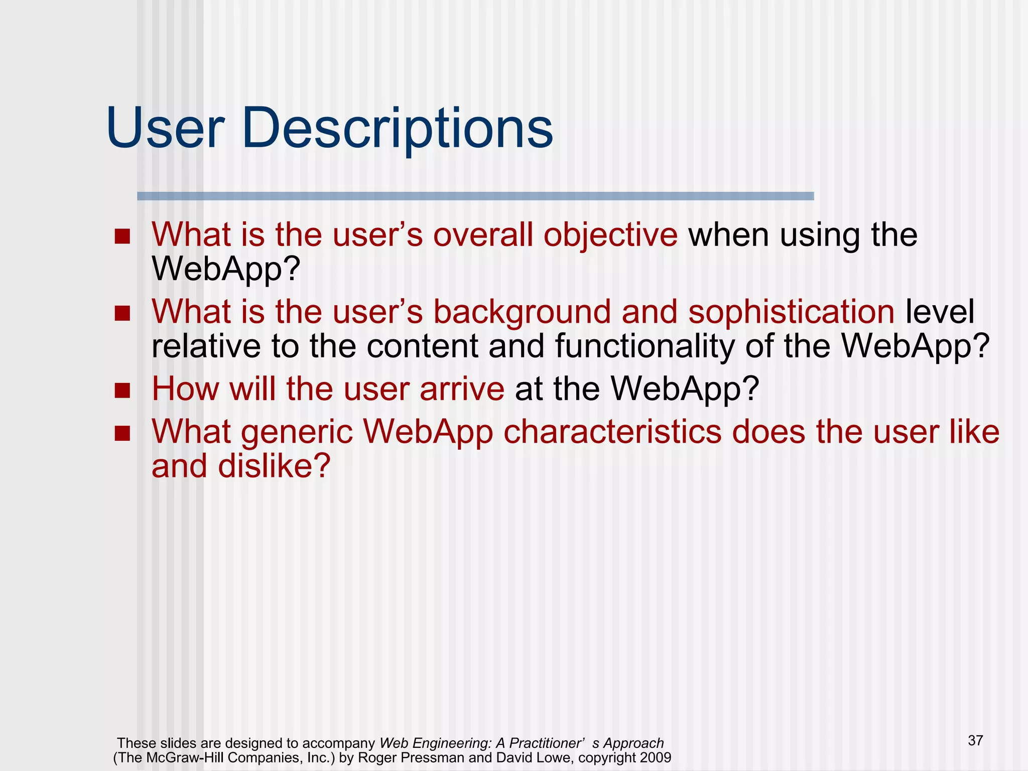 User Descriptions What is the user’s overall objective  when using the WebApp? What is the user’s background and sophistication  level relative to the content and functionality of the WebApp? How will the user arrive  at the WebApp? What generic WebApp characteristics does the user like and dislike? 