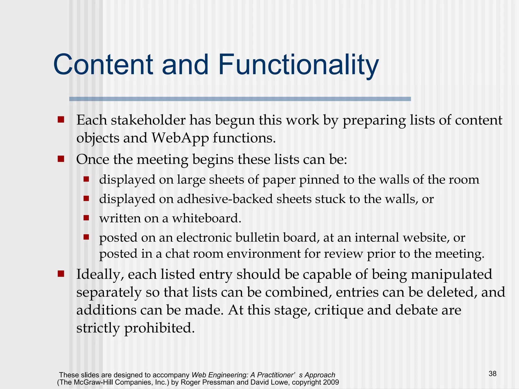 Content and Functionality Each stakeholder has begun this work by preparing lists of content objects and WebApp functions.  Once the meeting begins these lists can be: displayed on large sheets of paper pinned to the walls of the room displayed on adhesive-backed sheets stuck to the walls, or written on a whiteboard.  posted on an electronic bulletin board, at an internal website, or posted in a chat room environment for review prior to the meeting.  Ideally, each listed entry should be capable of being manipulated separately so that lists can be combined, entries can be deleted, and additions can be made. At this stage, critique and debate are strictly prohibited.  