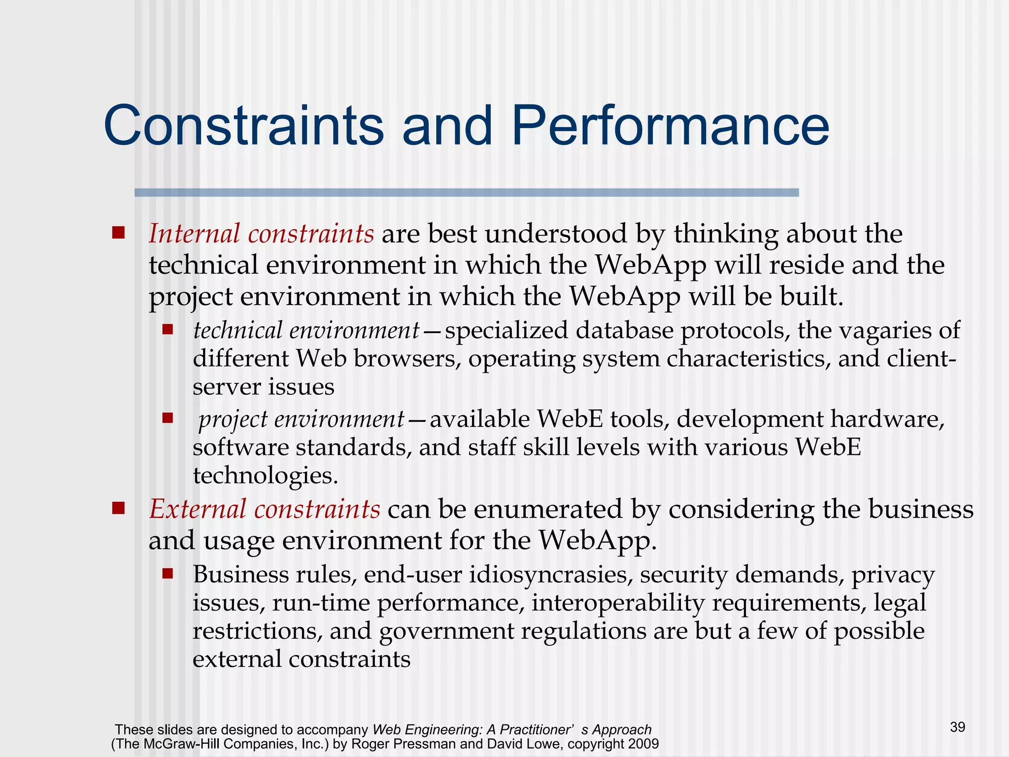 Constraints and Performance Internal constraints  are best understood by thinking about the technical environment in which the WebApp will reside and the project environment in which the WebApp will be built.  technical environment —specialized database protocols, the vagaries of different Web browsers, operating system characteristics, and client-server issues project environment —available WebE tools, development hardware, software standards, and staff skill levels with various WebE technologies.  External constraints  can be enumerated by considering the business and usage environment for the WebApp.  Business rules, end-user idiosyncrasies, security demands, privacy issues, run-time performance, interoperability requirements, legal restrictions, and government regulations are but a few of possible external constraints 