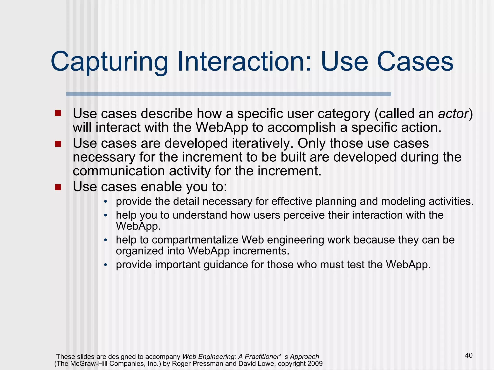 Capturing Interaction: Use Cases Use cases describe how a specific user category (called an  actor ) will interact with the WebApp to accomplish a specific action.  Use cases are developed iteratively. Only those use cases necessary for the increment to be built are developed during the communication activity for the increment.  Use cases enable you to: provide the detail necessary for effective planning and modeling activities. help you to understand how users perceive their interaction with the WebApp.  help to compartmentalize Web engineering work because they can be organized into WebApp increments. provide important guidance for those who must test the WebApp.  