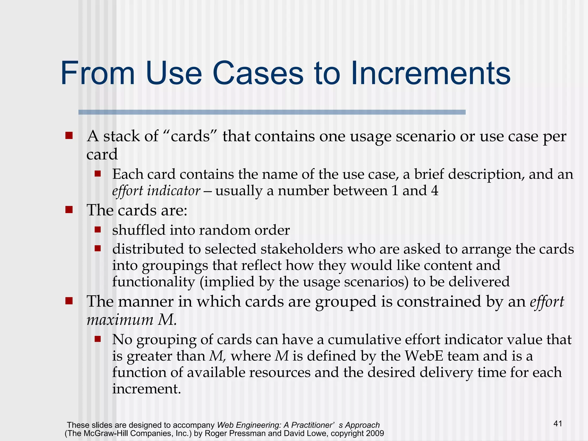 From Use Cases to Increments A stack of “cards” that contains one usage scenario or use case per card Each card contains the name of the use case, a brief description, and an  effort indicator— usually a number between 1 and 4 The cards are: shuffled into random order  distributed to selected stakeholders who are asked to arrange the cards into groupings that reflect how they would like content and functionality (implied by the usage scenarios) to be delivered The manner in which cards are grouped is constrained by an  effort maximum M.   No grouping of cards can have a cumulative effort indicator value that is greater than  M,  where  M  is defined by the WebE team and is a function of available resources and the desired delivery time for each increment. 