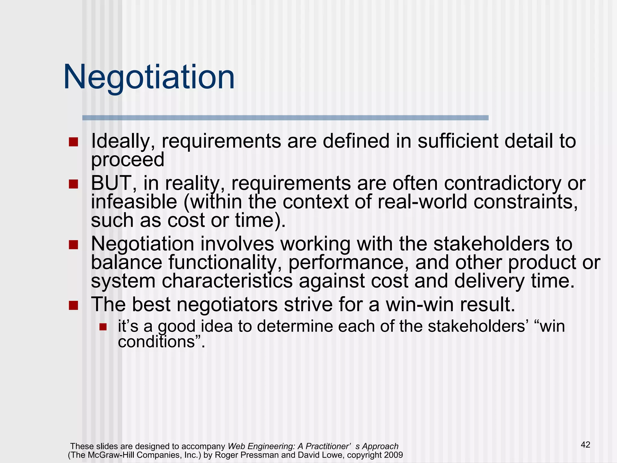 Negotiation Ideally, requirements are defined in sufficient detail to proceed BUT, in reality, requirements are often contradictory or infeasible (within the context of real-world constraints, such as cost or time). Negotiation involves working with the stakeholders to balance functionality, performance, and other product or system characteristics against cost and delivery time. The best negotiators strive for a win-win result. it’s a good idea to determine each of the stakeholders’ “win conditions”. 