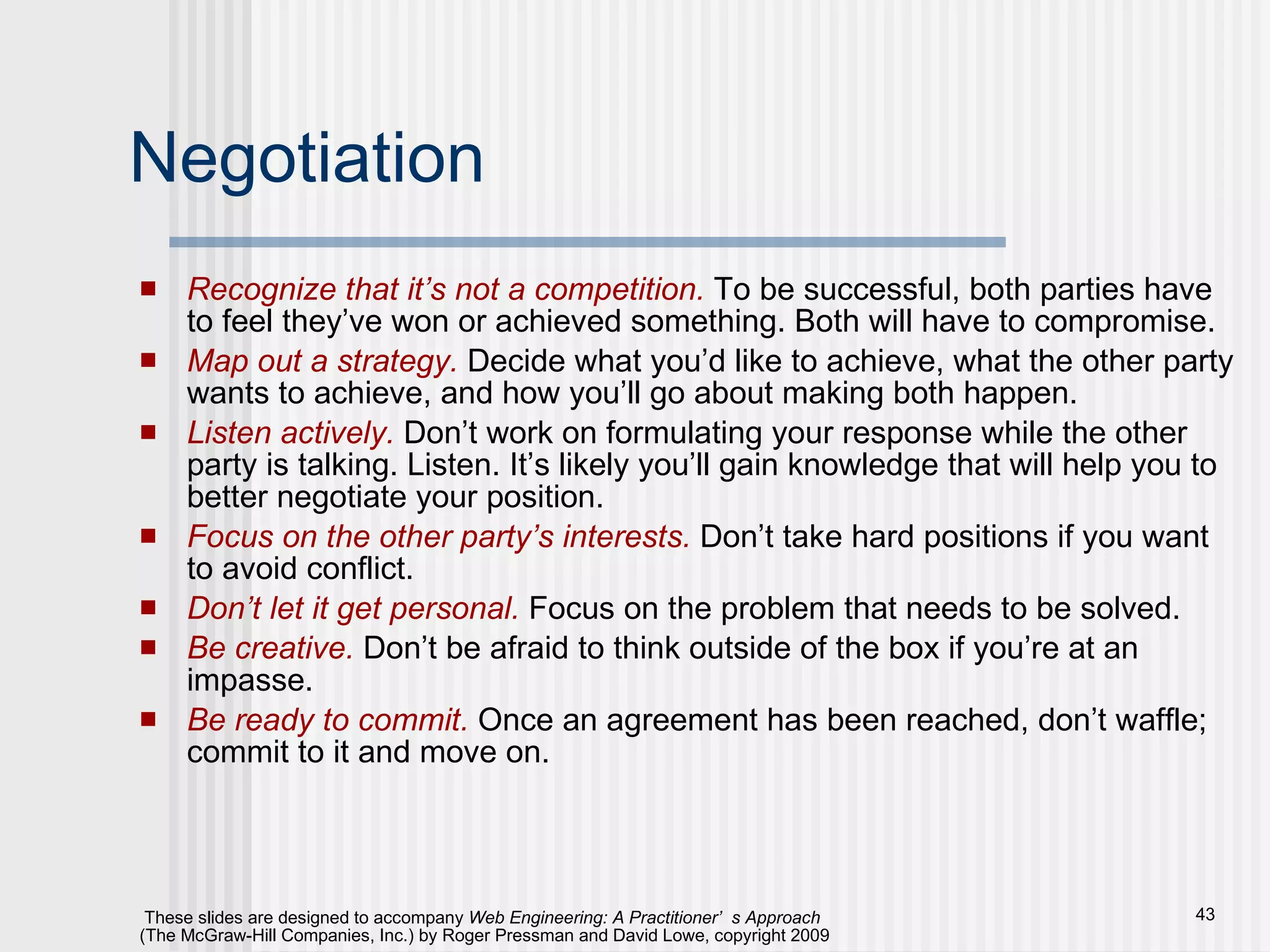 Negotiation Recognize that it’s not a competition.   To be successful, both parties have to feel they’ve won or achieved something. Both will have to compromise. Map out a strategy.   Decide what you’d like to achieve, what the other party wants to achieve, and how you’ll go about making both happen. Listen actively.   Don’t work on formulating your response while the other party is talking. Listen. It’s likely you’ll gain knowledge that will help you to better negotiate your position. Focus on the other party’s interests.  Don’t take hard positions if you want to avoid conflict. Don’t let it get personal.  Focus on the problem that needs to be solved. Be creative.  Don’t be afraid to think outside of the box if you’re at an impasse. Be ready to commit.   Once an agreement has been reached, don’t waffle; commit to it and move on. 