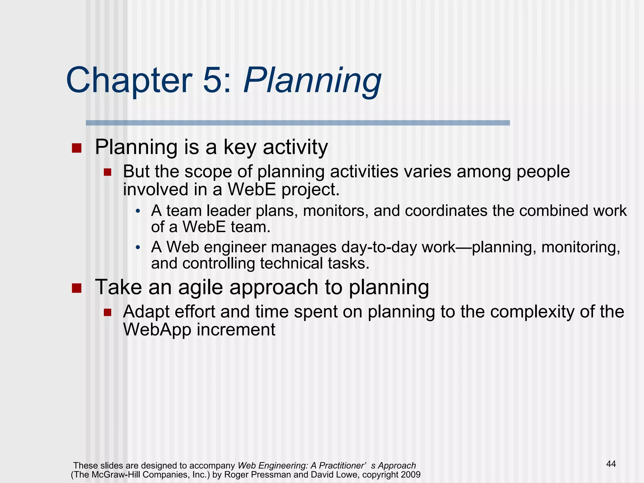Chapter 5:  Planning Planning is a key activity But the scope of planning activities varies among people involved in a WebE project. A team leader plans, monitors, and coordinates the combined work of a WebE team. A Web engineer manages day-to-day work—planning, monitoring, and controlling technical tasks. Take an agile approach to planning Adapt effort and time spent on planning to the complexity of the WebApp increment 