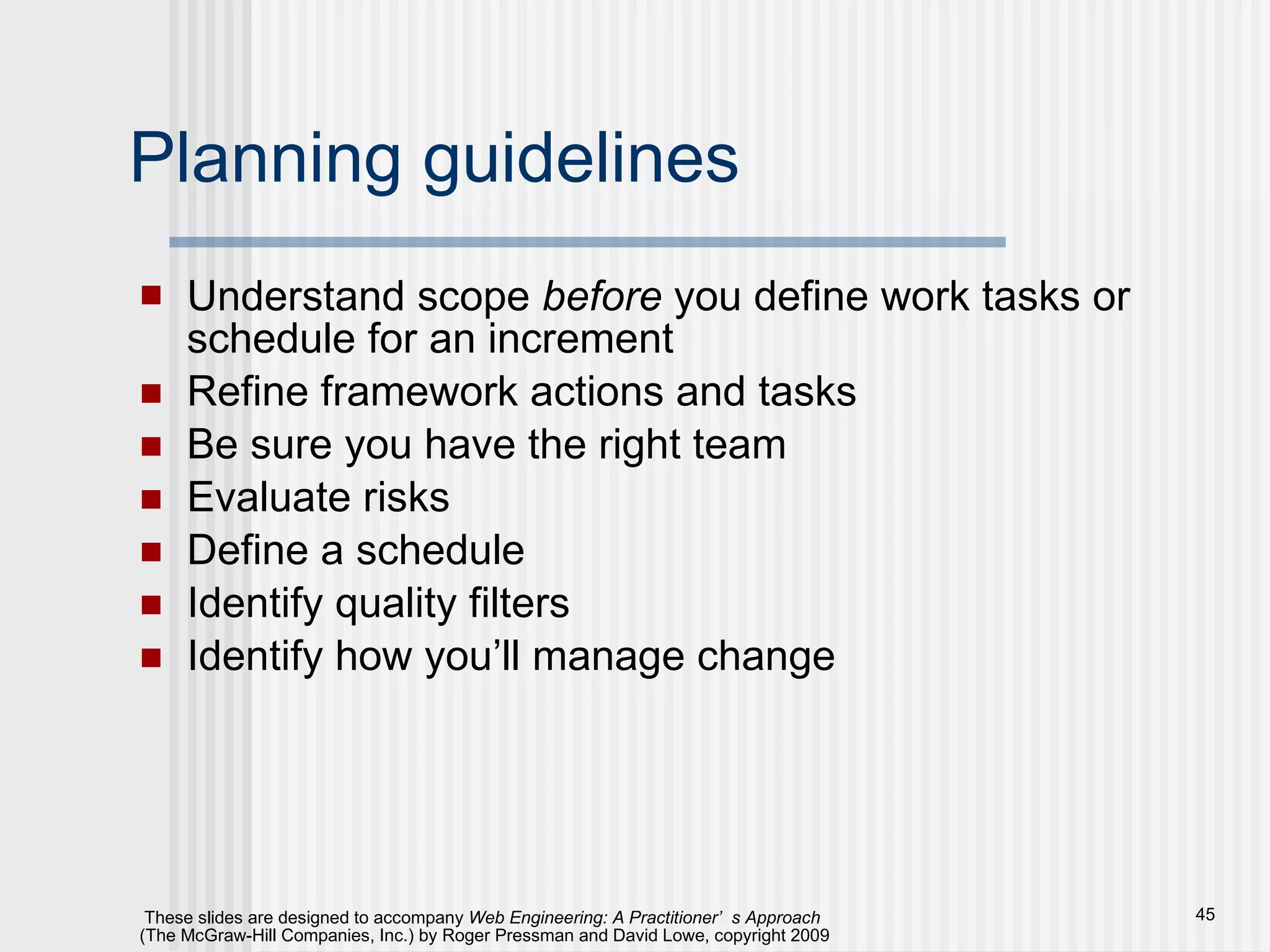 Planning guidelines Understand scope  before  you define work tasks or schedule for an increment  Refine framework actions and tasks Be sure you have the right team Evaluate risks Define a schedule Identify quality filters Identify how you’ll manage change 