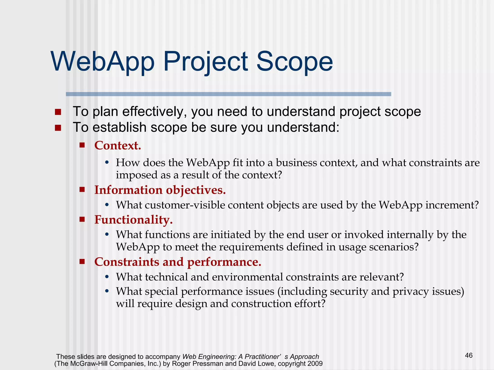 WebApp Project Scope To plan effectively, you need to understand project scope To establish scope be sure you understand: Context.   How does the WebApp fit into a business context, and what constraints are imposed as a result of the context? Information objectives.   What customer-visible content objects are used by the WebApp increment?  Functionality.   What functions are initiated by the end user or invoked internally by the WebApp to meet the requirements defined in usage scenarios? Constraints and performance.   What technical and environmental constraints are relevant? What special performance issues (including security and privacy issues) will require design and construction effort? 