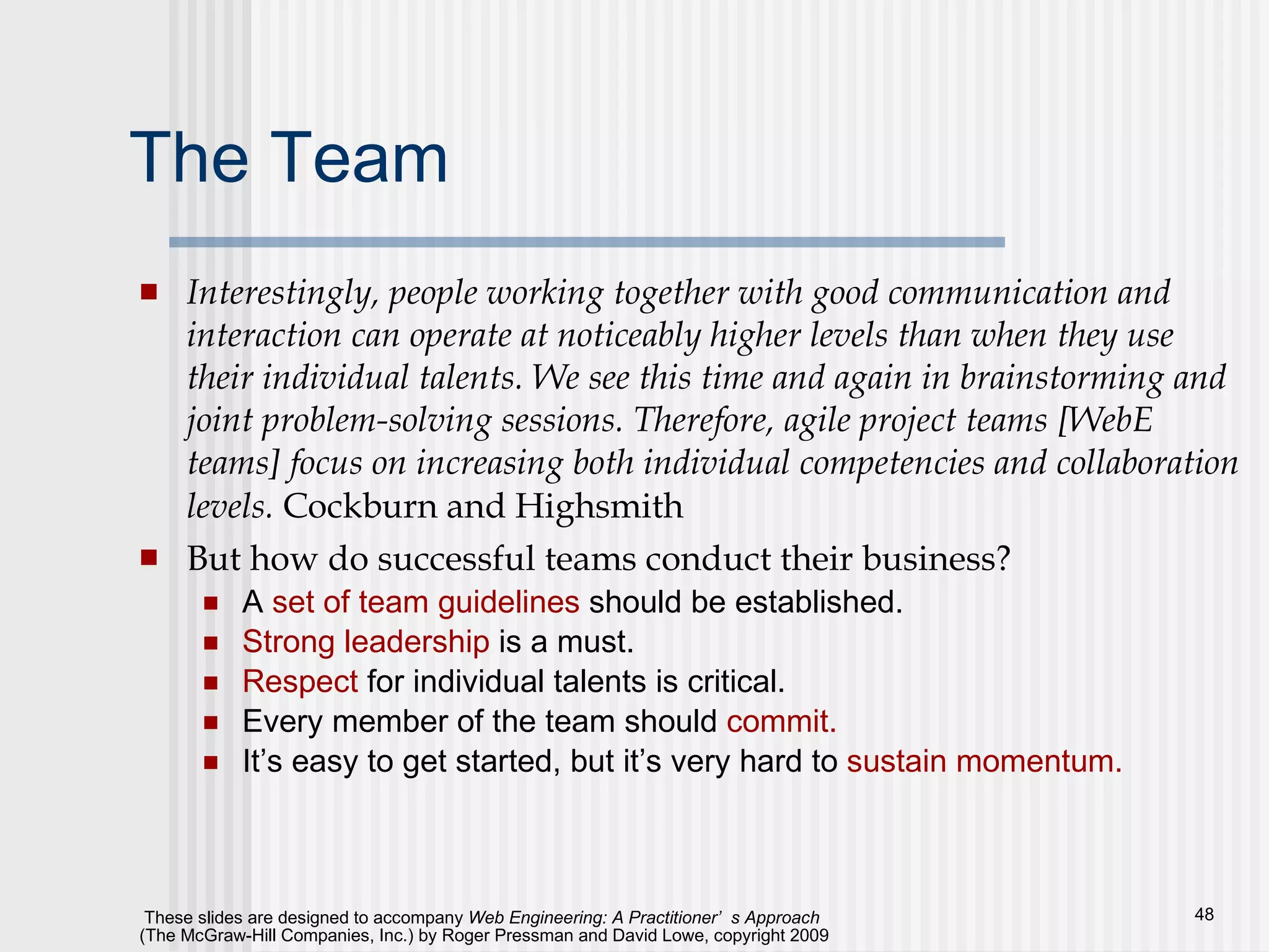 The Team Interestingly, people working together with good communication and interaction can operate at noticeably higher levels than when they use their individual talents. We see this time and again in brainstorming and joint problem-solving sessions. Therefore, agile project teams [WebE teams] focus on increasing both individual competencies and collaboration levels.  Cockburn and Highsmith But how do successful teams conduct their business? A  set of team guidelines  should be established. Strong leadership  is a must. Respect  for individual talents is critical. Every member of the team should  commit.   It’s easy to get started, but it’s very hard to  sustain momentum. 