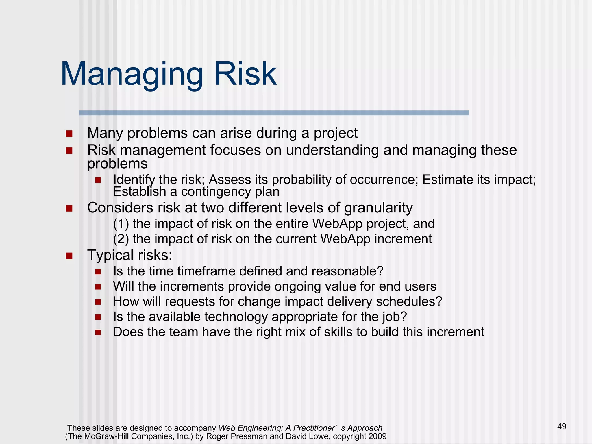 Managing Risk Many problems can arise during a project Risk management focuses on understanding and managing these problems Identify the risk; Assess its probability of occurrence; Estimate its impact; Establish a contingency plan Considers risk at two different levels of granularity (1) the impact of risk on the entire WebApp project, and (2) the impact of risk on the current WebApp increment Typical risks: Is the time timeframe defined and reasonable? Will the increments provide ongoing value for end users How will requests for change impact delivery schedules? Is the available technology appropriate for the job? Does the team have the right mix of skills to build this increment 