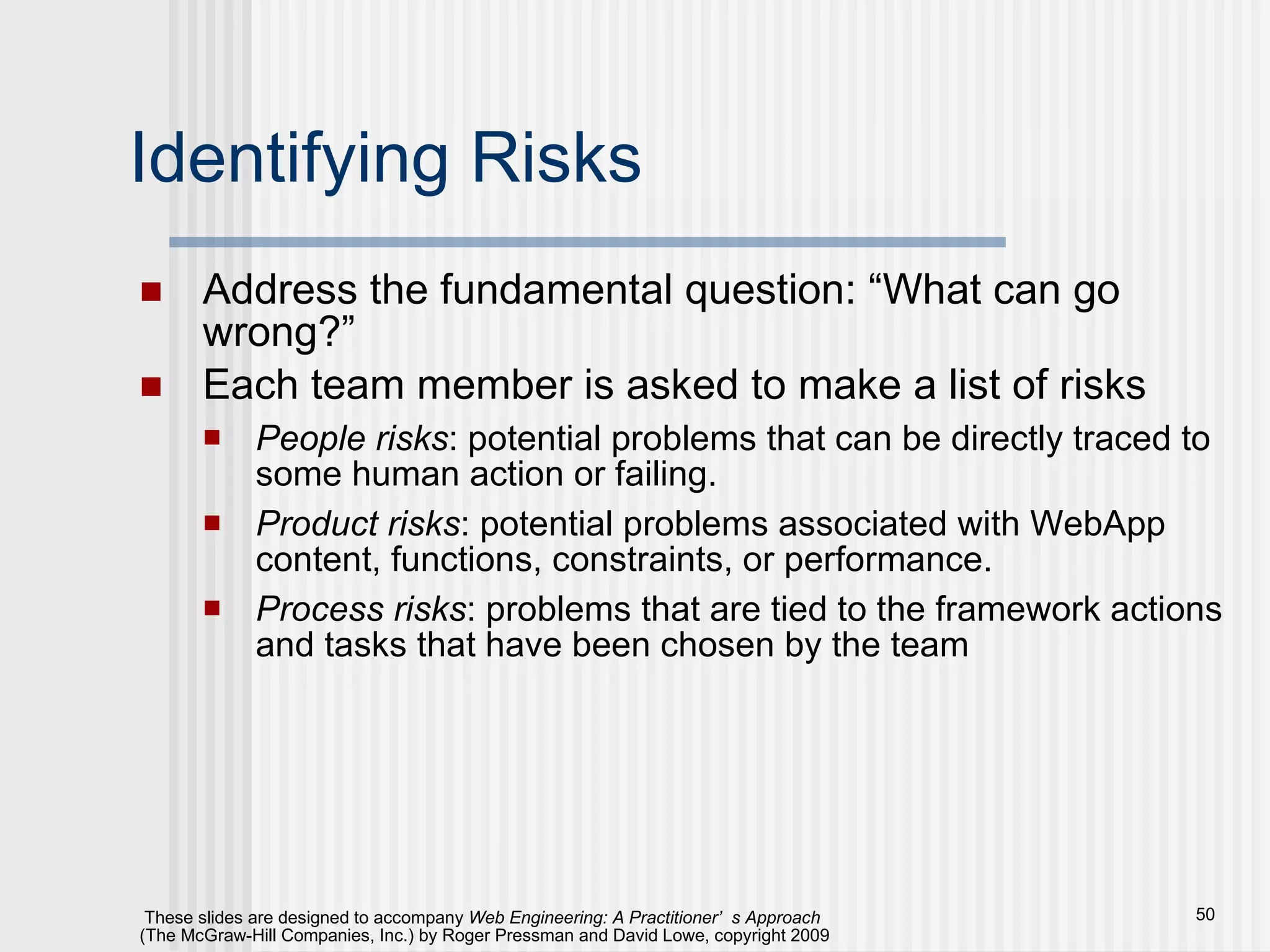 Identifying Risks Address the fundamental question: “What can go wrong?” Each team member is asked to make a list of risks People risks : potential problems that can be directly traced to some human action or failing. Product risks : potential problems associated with WebApp content, functions, constraints, or performance. Process risks : problems that are tied to the framework actions and tasks that have been chosen by the team 