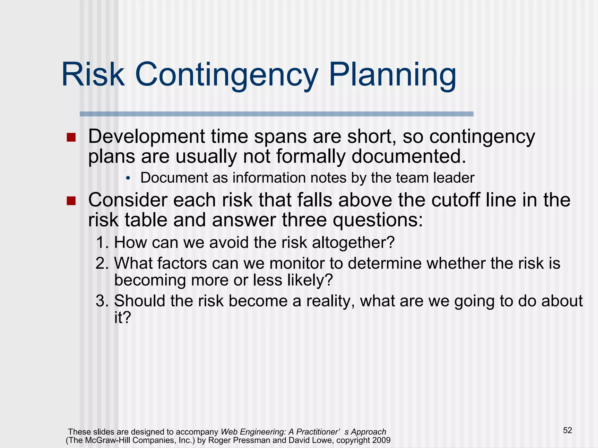Risk Contingency Planning Development time spans are short, so contingency plans are usually not formally documented. Document as information notes by the team leader Consider each risk that falls above the cutoff line in the risk table and answer three questions: 1. How can we avoid the risk altogether? 2. What factors can we monitor to determine whether the risk is becoming more or less likely? 3. Should the risk become a reality, what are we going to do about it? 