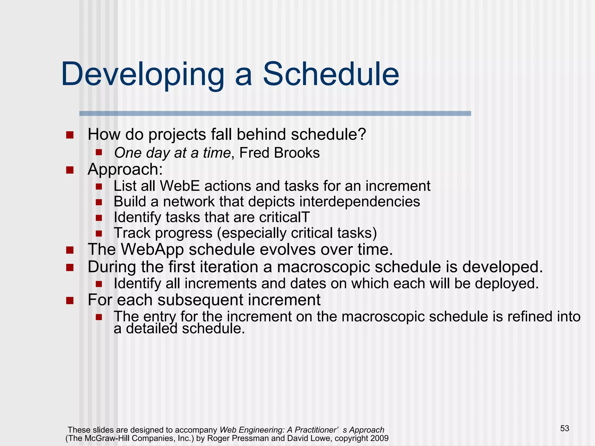 Developing a Schedule How do projects fall behind schedule? One day at a time , Fred Brooks Approach: List all WebE actions and tasks for an increment Build a network that depicts interdependencies Identify tasks that are criticalT Track progress (especially critical tasks) The WebApp schedule evolves over time. During the first iteration a macroscopic schedule is developed. Identify all increments and dates on which each will be deployed. For each subsequent increment The entry for the increment on the macroscopic schedule is refined into a detailed schedule. 