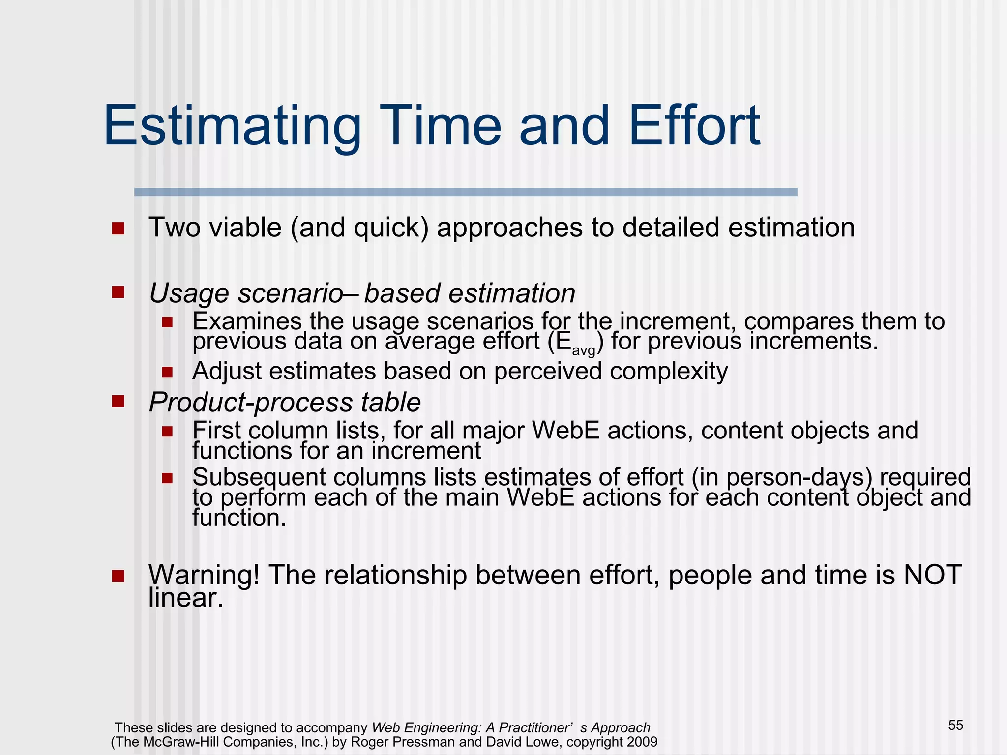 Estimating Time and Effort Two viable (and quick) approaches to detailed estimation Usage scenario–based estimation Examines the usage scenarios for the increment, compares them to previous data on average effort (E avg ) for previous increments.  Adjust estimates based on perceived complexity Product-process table First column lists, for all major WebE actions, content objects and functions for an increment Subsequent columns lists estimates of effort (in person-days) required to perform each of the main WebE actions for each content object and function. Warning! The relationship between effort, people and time is NOT linear. 