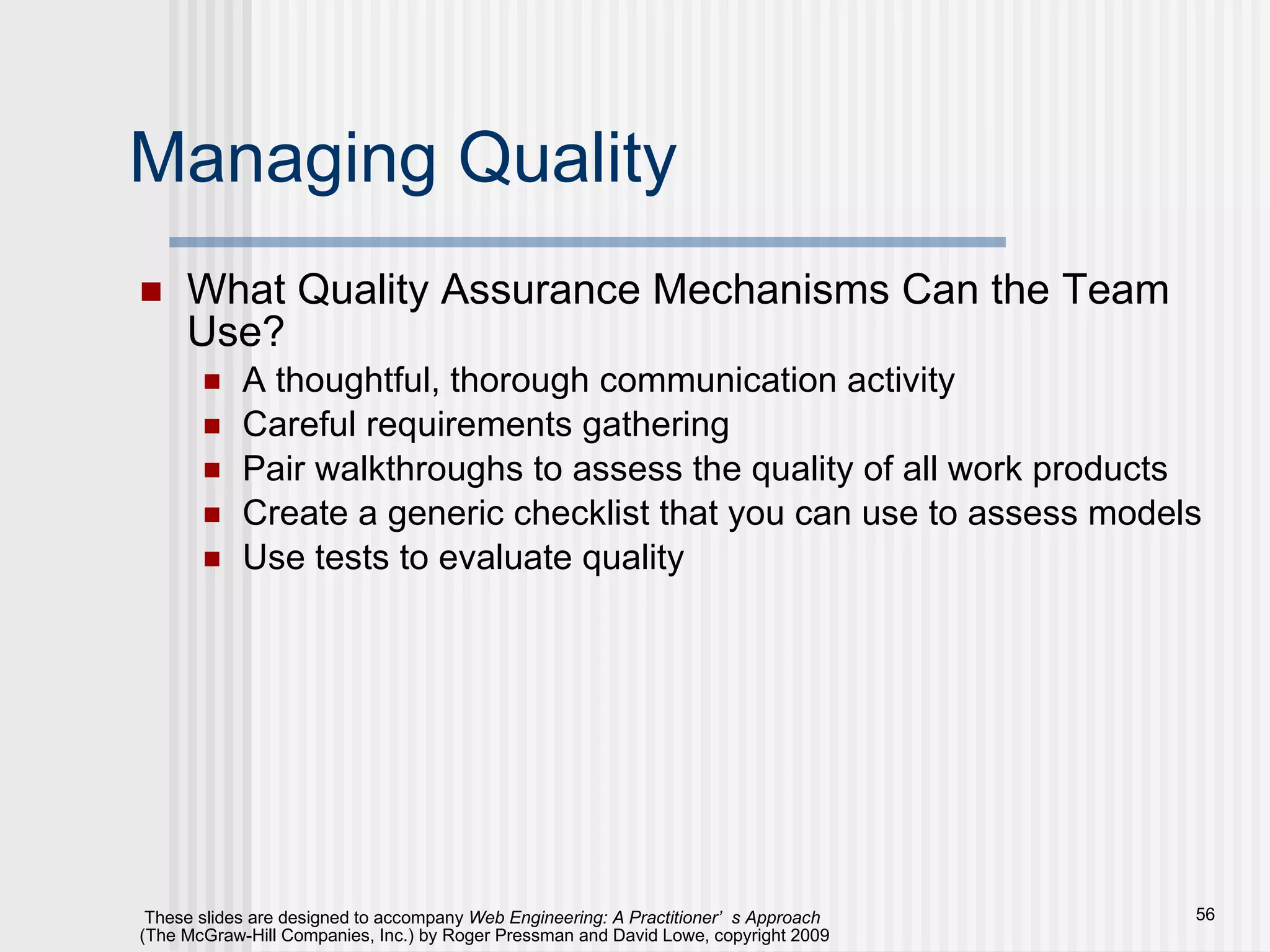 Managing Quality What Quality Assurance Mechanisms Can the Team Use? A thoughtful, thorough communication activity Careful requirements gathering Pair walkthroughs to assess the quality of all work products Create a generic checklist that you can use to assess models Use tests to evaluate quality 