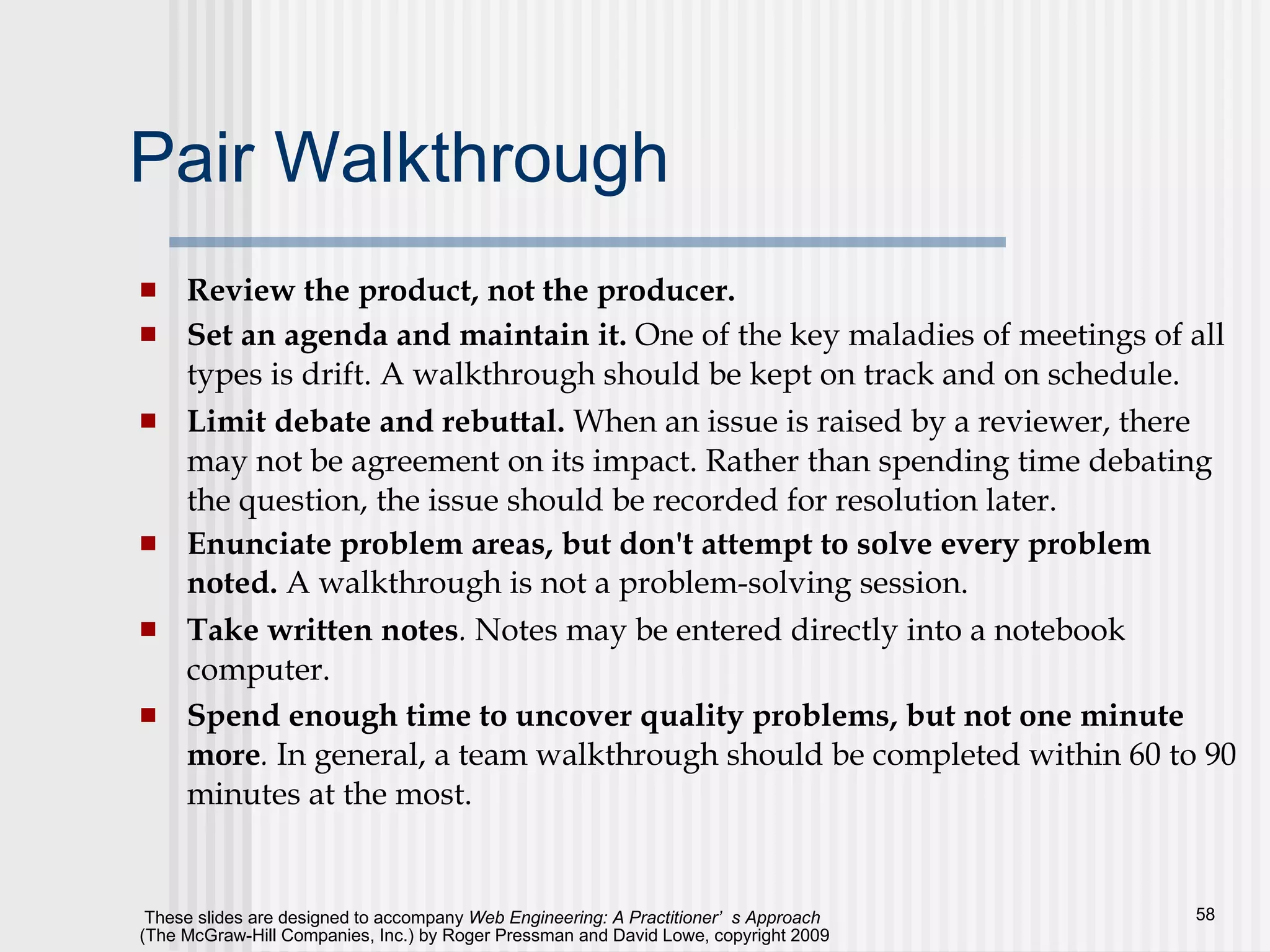 Pair Walkthrough Review the product, not the producer.   Set an agenda and maintain it.  One of the key maladies of meetings of all types is drift. A walkthrough should be kept on track and on schedule.  Limit debate and rebuttal.   When an issue is raised by a reviewer, there may not be agreement on its impact. Rather than spending time debating the question, the issue should be recorded for resolution later. Enunciate problem areas, but don't attempt to solve every problem noted.   A walkthrough is not a problem-solving session.  Take written notes .  Notes may be entered directly into a notebook computer. Spend enough time to uncover quality problems, but not one minute more .  In general, a team walkthrough should be completed within 60 to 90 minutes at the most. 