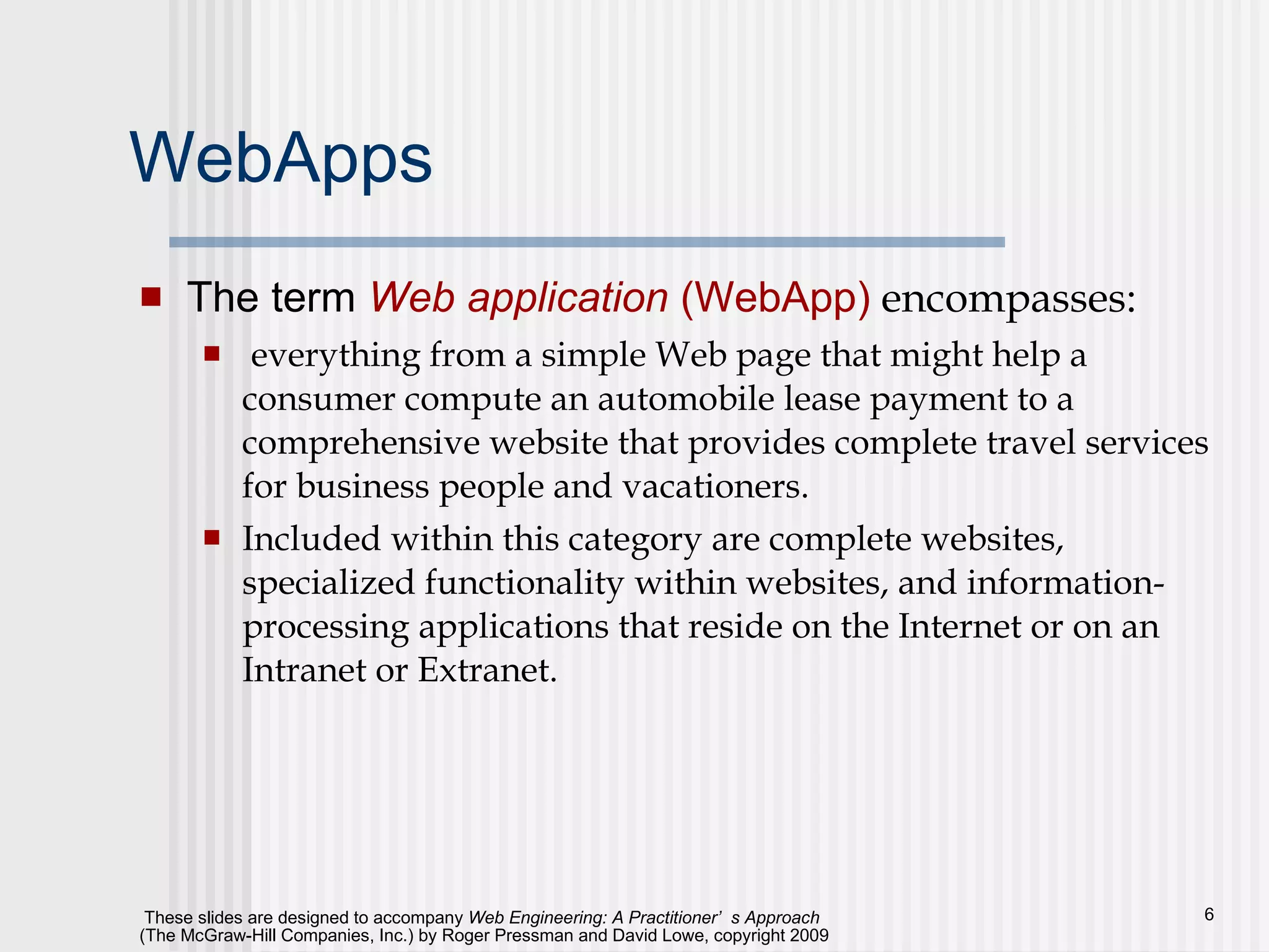 WebApps The term  Web application  (WebApp)  encompasses: everything from a simple Web page that might help a consumer compute an automobile lease payment to a comprehensive website that provides complete travel services for business people and vacationers.  Included within this category are complete websites, specialized functionality within websites, and information-processing applications that reside on the Internet or on an Intranet or Extranet. 