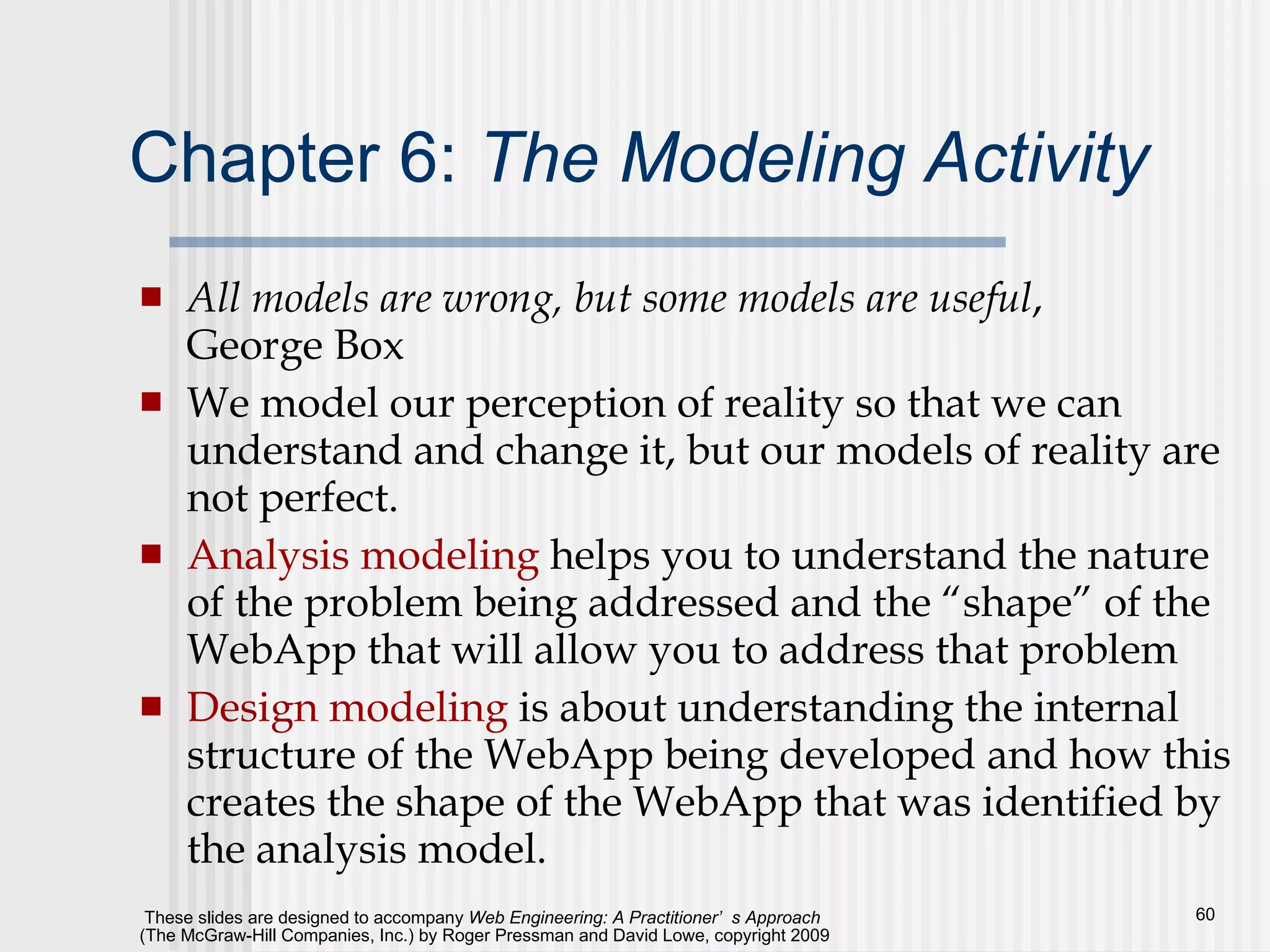 Chapter 6:  The Modeling Activity All models are wrong, but some models are useful , George Box We model our perception of reality so that we can understand and change it, but our models of reality are not perfect. Analysis modeling  helps you to understand the nature of the problem being addressed and the “shape” of the WebApp that will allow you to address that problem Design modeling  is about understanding the internal structure of the WebApp being developed and how this creates the shape of the WebApp that was identified by the analysis model. 