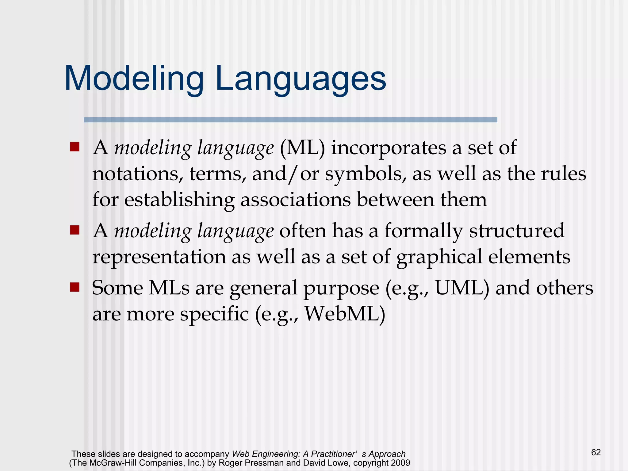 Modeling Languages A  modeling language  (ML) incorporates a set of notations, terms, and/or symbols, as well as the rules for establishing associations between them A  modeling language  often has a formally structured representation as well as a set of graphical elements Some MLs are general purpose (e.g., UML) and others are more specific (e.g., WebML) 